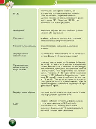 164
ІПСШ
бактеріальні або вірусні інфекції, що
передаються переважно статевим шляхом.
Вони небезпечні для репродуктивного
здоров'я чоловіків і жінок, підвищують ризик
інфікування ВІЛ. Більшість ІПСШ дуже
небезпечні для новонароджених.
Маніпуляції намагання змусити людину прийняти рішення
обманом або під тиском.
Наркотики особливо небезпечні психоактивні речовини,
вживання яких заборонено законом.
Наркотична залежність неконтрольоване вживання наркотичних
речовин.
Опортуністичні
захворювання
захворювання, які виникають на тлі загального
імунодефіциту (туберкульоз, рак тощо).
Постконтактна
медикаментозна
профілактика
термінові заходи щодо профілактики інфікуван-
ня людей, які могли мати контакт з інфікованою
кров'ю. Вона полягає у вживанні антиретровірус-
них препаратів, проведенні лабораторних аналізів
і консультацій. Така профілактика має здійсню-
ватись упродовж 2—24 годин після можливого
контакту з ВІЛ-інфекцією (максимально — упро-
довж 72 годин) і тривати приблизно чотири тиж-
ні. Після 48—72 годин вплив профілактичних за-
ходів різко знижується, а ризик побічних ефектів
антиретровірусних препаратів перевищує їх про-
філактичний ефект.
Репродуктивне здоров'я здатність чоловіка або жінки протягом плідного
віку народжувати здорових дітей.
СНІД
синдром набутого імунного дефіциту, остання
стадія захворювання на ВІЛ-інфекцію,
яка починається з моменту виникнення
загального імунодефіциту й супроводжується
опортуністичними захворюваннями.
 