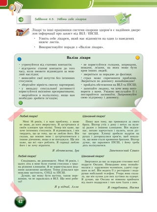42
Завдання 4.3. Уявіть себе лікарем
Лікарі та інші працівники системи охорони здоров’я є надійним джере-
лом інформації про захист від ВІЛ/ІПСШ.
•	 Уявіть себе лікарем, який має відповісти на один із наведених
нижче листів.
•	 Використовуйте поради з «Валізи лікаря».
• утримуйтеся від статевих контактів;
• відстрочте статеві контакти до того
часу, коли зможете відповідати за мож-
ливі наслідки;
• виявляйте свої почуття без інтимних
стосунків;
• зберігайте вірність своєму партнерові;
•  у випадку сексуальної активності
користуйтеся якісними презервативами;
• звертайтеся в поліклініку, якщо вам
необхідно зробити ін’єкцію;
• не користуйтеся голками, шприцами,
ножами, лезами, на яких може бути
кров інших людей;
• зверніться за порадою до фахівця;
•  страх може спричинити проблеми.
Зверніться по допомогу якнайшвидше!
• пройдіть обстеження на ВІЛ та ІПСШ;
• запитайте людину, чи хоче вона пого­
ворити з вами. Уважно вислухайте її і
постарайтеся заспокоїти. Запропонуйте
свою підтримку і допомогу.
Валіза лікаря
Любий лікарю!
Мені 16 років, і я маю проблему, з якою
не знаю, до кого звернутись. Я зустрічаюся зі
своїм хлопцем три місяці. Тепер він каже, що
хоче інтимних стосунків. Я відмовилася, і він
твердить, що це тому, що не люблю його. Він
сказав, що покине мене і зустрічатиметься з
іншою дівчиною, якщо я не погоджуся. Ще він
каже, що всі «це» роблять. Я справді люблю
його і не хочу втратити.
Я збентежена, Іра
Любий лікарю!
Сподіваюсь, ви допоможете. Мені 16 років, і
цього літа в мене були статеві стосунки з трьо-
ма різними хлопцями. Я не користувалася жод-
ними захисними засобами. Тепер дізналася про
можливу вагітність, СНІД та ІПСШ.
Думаю, що можу бути вагітна, також пере-
живаю, чи не заразилась я ВІЛ. Що мені роби-
ти?
Я у відчаї, Алла
Шановний лікарю!
Звертаюся до вас за порадою стосовно моєї
подруги Оксани. Нещодавно вона познайо-
милася з одруженим чоловіком, удвічі стар-
шим за неї. Він водить її у ресторани і пода-
рував мобільний телефон. Учора вона сказа-
ла, що він купив для них путівки на курорт.
Я думаю, що Оксана не повинна приймати
від нього подарунки і тим паче їхати з ним.
Я стурбована, Настя
Шановний лікарю!
Пишу вам тому, що тривожуся за свого
брата. Віктор утік з дому і ночує на вули-
ці разом з іншими хлопцями. Він недоси-
пає, погано харчується і палить, коли діс-
тає цигарки. Хлопці зробили надрізи на
руках і доторкнулися кров’ю, щоб показа-
ти, що вони стали кровними братами. Віктор
думає, що заразився ІПСШ, і йому треба
десь полікуватися.
Занепокоєний Сашко
 