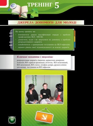 ТРЕНІНГ
44
На цьому тренінгу ви:
•	 вчитиметеся давати кваліфіковані поради з проблем
профілактики ВІЛ/ІПСШ;
•	 дізнаєтеся, куди і як звертатися по допомогу з проблем
репродуктивного здоров'я;
•	 ознайомитеся з принципами тестування на ВІЛ-інфекцію;
•	 оціните рівень своєї відповідальності за власне здоров'я.
ДЖЕРЕЛА ДОПОМОГИ ДЛЯ МОЛОДІ
Ключові поняття і терміни:
репродуктивне здоров'я, гінеколог, дерматолог, венеролог,
психолог, ВІЛ-сервісні організації, антитіла, ВІЛ-позитивний,
ВІЛ-негативний, ВІЛ-статус, телефон довіри, дружні клініки
для молоді, тестування на ВІЛ-інфекцію
5
 