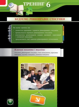 ТРЕНІНГ
54
На цьому тренінгу ви:
•	 дізнаєтеся принципи і правила рівноправних стосунків;
•	 проаналізуєте переваги рівноправних стосунків;
•	 вчитиметесь розпізнавати ознаки пасивної, агресивної
і упевненої поведінки;
•	 тренуватимете свої навички рівноправного спілкування.
БУДУЄМО РІВНОПРАВНІ СТОСУНКИ
Ключові поняття і терміни:
стосунки, рівноправні стосунки, стилі спілкування, агресивна
поведінка, пасивна поведінка, упевнена поведінка
6
 