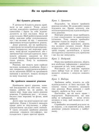 63
Які бувають рішення
У дитинстві á³ëü­ø³ñòü ð³øåíü ïðèé­
ìàëè çà вас äîðîñë³. Òåïåð дедалі
÷àñò³øå äîâîäèòüñÿ ïðèéìàòè ð³øåííÿ
ñàìîñò³éíо і брати на себе відпові­
дальність за їхні наслідки. ²íîä³ це
äó­æå ñêëàäíо. Ùîá çðîáèòèïðàâèëüíèé
âèá³ð, важливо добре óñâ³äîìëþâàòè,
õòî ³ ùî âïëèâàº íà вас, ³ íàâ÷èòèñÿ
åôåêòèâíèх ìåòîäів ïðèéíÿòòÿ ð³øåíü.
Деякі рішення, які ми приймаємо,
º ïðîñòèìè ³ íå потребуþòü ðîçì³ðêîâó­
âàííÿ (íàïðèê­ëàä, яке морозиво замо­
ви­ти, який фільм подивитися), або є
çâè÷íèìè (ùî ñüîãîäí³ âäÿãнуòè, вико­
ну­вати домашнє завдання ÷è éòè
ãóëÿòè). Ùîäíÿ ìè ïðèéìàºìî äåñÿòêè
òà­êèõ ð³øåíü. Òîìó ¿õ íàçèâàþòü
ùî­äåííèìè.
Ð³øåííÿ, ÿê³ ìîæóòü ìàòè ñåðéîçí³
íàñë³äêè, íàçèâàþòü ñêëàäíèìè. Äåÿê³ ç
íèõ, наприклад, влаштуватися на роботу
після закінчення ПТНЗ чи продовжити
навчання в інституті, ìîæóòü âïëèíóòè
íà вашу ïîäàëüøó äîëþ.
Як приймати виважені рішення
Ïðèéìàþ÷è ïðîñò³ ð³øåí­íÿ, çàçâè­
÷àé ïîêëàäàºìîñÿ íà свій ñìàê, чиюсь
ïîðàäó, робимо так, як раніше, як
чинять інші. Àäæå ö³íà òàêîãî ð³øåííÿ
íåâèñîêà. Ó êðàéíüîìó ðàç³ — íå ñïîäî­
áà­ºòüñÿ ñìàê ìîðîçèâà ÷è ô³ëüì, ÿêèé
âèáðàëè.
Äåõòî çâèê òàê розв’язóâàòè вñ³ ñâî¿
ïðîáëåìè. Однак ó á³ëüøîñò³ âèïàäê³â
êðàùå ä³ÿòè íå ³ìïóëüñèâíî, à äîáðå
óñâ³äîìëþþ÷è íàñë³äêè ñâî¿õ вчинків.
У таких ситуаціях прийняти рішення
допоможе «правило світ­лофора», яке
складається з трьох простих кроків.
Крок 1. Зупинись
Подумайте, чи можете прийняти
рішення негайно. Не äîçâîëÿéте ³íøèì
ï³äãàíÿòè вас. Êðàùå зачекати, í³æ
ïîò³ì потерпатè â³ä íàñë³äê³â íåîáäóìà­
íîãî ð³øåííÿ.
Нàéã³ðø³ ð³øåííÿ ëþäè ïðèé­ìàþòü
ó ñòàí³ àëêîãîëüíîãî ÷è íàðêîòè­÷íîãî
ñï'ÿí³ííÿ. Тому завжди приймайте
рішення тільки на тверезу голову.
Íå ïðèé­ìàéте важливих ð³øåíü
під впливом сильних емоцій. Якщо
нер­вуєтесь або відчуваєте злість,
треба спершу заспокоїтися, а відтак
поста­ратися усвідомити суть проблеми
і що від вас вимагають.
Крок 2. Пîäóìàé
Ïåðø í³æ ïðèéíÿòè ð³øåííÿ, çáåðіть
вñþ íåîáõ³äíó ³íôîðìàö³þ ³ çâåðíітьñÿ
çà ïîðàäîþ äî òèõ, êîìó äîâ³ðÿºте.
Ðîçãëÿíüте óñ³ ìîæëèâ³ âàð³àíòè
сâîãî âèáîðó (àëå íå ìåíø як три) ³
визначте «ïëþñè» і «ì³íóñè» êîæíîãî
ç íèõ.
Крок 3. Вибери
Çðîáèâøè âèá³ð, â³çüìіть íà ñåáå
â³äïîâ³äàëü­í³ñòü çà éîãî íàñë³äêè. Öå
îçíà÷àº òàêîæ ãîòîâí³ñòü çàõèùàòè
ñâîº ð³øåííÿ. ßêùî âïåâíåíі ó ñâî¿é
ïðàâîò³, зробити це áó­äå ëåãøå.
Ïàì'ÿòàéте, ùî ви ìàºте ïðàâî ³
ïåðåäóìàòè. Переконалиñÿ, ùî ваш
âèá³ð íå íàéêðàùèé, — íåìàº í³÷îãî
ïîãàíîãî â òîìó, ùîá âèçíàòè öå ³ çì³­
íèòè його.
Ñïðèéìàéте íåãàòèâíèé ðåçóëüòàò íå
ÿê ïîðàçêó, à ÿê êîðèñíèé äîñâ³ä, який
äîïîìîæå óíèêàòè ïîìèëîê ó ìàé­áóò­
íüîìó.
Як ми приймаємо рішення
 