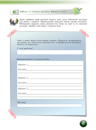 67
Деякі прийняті вами рішення можуть мати дуже небезпечні наслідки
для життя і здоров'я. Проаналізуйте наведену нижче умовну ситуацію.
Обміркуйте варіанти свого рішення (не менш як три) та їх можливі
наслідки. Зробіть свій вибір і поясніть його.
Завдання 7.3. Вчимося приймати виважені рішення
Один із ваших друзів почав курити «траву». Щоразу,як зустрічаєтесь,
він курить сам і наполегливо пропонує вам: «Спробуй,ну чого ти боїшся?
Ніхто ж не дізнається».
Варіанти рішення і можливі наслідки
Варіант 1____________________________________________________
Наслідки____________________________________________________
___________________________________________________________
Варіант 2____________________________________________________
Наслідки____________________________________________________
____________________________________________________________
Варіант 3____________________________________________________
Наслідки____________________________________________________
____________________________________________________________
У чому проблема?
Мій вибір
 