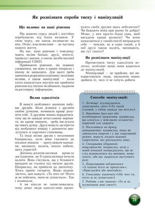 71
Як розпізнати спроби тиску і маніпуляцій
Ùî âïëèâàº íà íàø³ ð³øåííÿ
Ми живемо серед людей і постійно
перебуваємо під їхнім впливом. Ó
ñâîþ ÷åðãó, ìè òàêîæ âïëèâàºìî íà
íèõ. Отже, взаємоâïëèâè — öå ÷àñòèíà
íàøîãî æèòòÿ.
Íà íàñ, íàø³ ð³øåííÿ ³ ïîâåä³íêó
ма­ють âïëив áàòüêè, äðóç³, â÷èòåë³,
ïðà­âèëà ³ çàêîíè, à òàêîæ çàñîáè ìàñîâî¿
³íôîðìàö³¿ (ЗМІ).
Приймаючи рішення, ìи повинні
óïåâíèòèñÿ, ùî воно в íàøèõ ³íòåðåñàõ ³
í³êîìó íå çàøêîäиòü. Для цього треба
íàâ­÷èòèñÿ ðîçð³çíÿòèïîçèòèâí³ ³ íå­ãàòèâ­í³
âïëèâè, à òàêîæ ìàí³ïóëÿö³¿ — êîëè
õòîñü íàìàãàºòüñÿ çìóñèòè íàñ ïðèéíÿòè
ð³øåííÿ ï³ä òèñêîì ÷è îáìàíом, íàäàþ÷è
íåäîñòîâ³ðíó ³íôîð­ìàö³þ.
Вплив однолітків
В юності особливого значення набу-
ває дружба. Коли ділиш­ся з друзями
своїми думками, починаєш краще розу-
міти себе. З друзями можна порадитися,
тому що не завжди легко самому виріши-
ти, як краще вчинити, треба вислухати
ще чиюсь думку. Друзі можуть çàñòåðåãòè
â³ä íåîáà÷íîãî â÷èíêó і äîïîìîãòè âèï­
ëó­òàòèñÿ ç³ ñêðóòíîãî ñòàíîâèùà.
Та іноді вплив друзів є негативним
(наприклад, коли вони схиляють до
поганих вчинків — ïðîãóëþâàòè навчан-
ня, âèïèâàòè, ïàëèòè, êîãîñü ïîáèòè,
ùîñü óêðàñòè).
Дівчина-десятикласниця провела
дослідження, ÿê ¿¿ однокласники ïî÷àëè
ïàëèòè. Âîíà ç'ÿñóâàëà, ùî ó á³ëüøîñò³
âèïàäê³â öå ñòàëîñÿ ï³ä òèñêîì äðóç³â.
Íàïðèêëàä, ви ïðèéøли íà äèñêîòåêó.
Õòîñü ïðèí³ñ ñèãàðåòè. ßêùî â³äìîâ­
ëÿºтесь, вам êàæóòü: «Òà ÷îãî òè! Í³õòî
æ íå ïîáà÷èòü, ìàòè íå ä³çíàºòüñÿ». Òàê
³ ïîçâèêàëè.
À вè í³êîëè íå çàìèñëþâàлиñÿ,
÷îìó äåÿê³ людè íàïîëåãëèâî ïðîïî­
íóþòü ñâî¿ì äðóçÿì щось небезпечне?
×è áàæàþòü âîíè ïðè öüîìó ¿ì äîáðà?
Мîæå, у íèõ ïðîñòî бідна óÿâа, щоб
âèãàäàòè êðàù³ ðîçâàãè? ×è âîíè
íàìàãàþòüñÿ у òàêий спосіб âèïðàâäàòè
ñåáå — ìîâëÿâ, íå ÿ îäèí òàêèé, à é
ìої äðóзі також палять, випивають,
ùî òóò òàêîãî?
ßê ðîçï³çíàòè ìàí³ïóëÿö³¿
Ïðîòèñòîÿòè тискó îäíîë³òê³â íå­­
ëåã­êî, оñîáëèâî ÿêùî вони вдаються
до маніпуляцій.
Маніпуляції — це ïðèéîìè, які ви-
ко­ристовують ëþäè, çìóшуючи інших
çðîáèòè òå, ÷îãî òі íå õî÷уть робити.
Ñïîñîáè ìàí³ïóëÿö³é:
1. Ëåñòîù³: ï³äëåùóâàòèñÿ,
äîмагàþ÷èñü ñâîãî («Тè òàêèé
êëüîâèé, ç òîáîþ çàâæäè так âåñåëî»).
2. Íàâîäèòè брехлиâ³ àáî
ïñåâäîíàóêîâ³ аргуменòè: нàïðèêëàä,
ùî àëêîãîëü ó íåâåëèêèõ ê³ëüêîñòÿõ
êîðèñíèé äëÿ çäîðîâ'ÿ.
3. Ïîñèëàòèñÿ íà äóìêó
àâòîðèòåò³â: íàïðèêëàä, ÿêùî âи
займаєтеся спортом і у вас ñïîðòèâíèé
ðåæèì, ìîæóòü çãàäàòè â³äîìèõ
ñïîðòñìåí³â, ÿê³ ðåêëàìóþòü ïèâî.
4. Ñïîêóшаòè îá³öÿíêîþ
ïîïóëÿðíîñò³: íàïðèêëàä, êîëè ó
íîâ³é êîìïàí³¿ ïîïåðåäæóþòü, ùî íå
слід â³äìîâëятиñÿ â³ä âèïèâêè, ÿêùî
õî÷åте, аби вас зàïðîñèëè наступного
ðàçу.
5. Ïîãðîæóâàòè â³äлучåííÿì:
«З òàêèìè í³õòî íå приятелює»,
«Пðèºäíóéñÿ àáî âèì³òàéñÿ».
6. Óìîâëÿòè: êàíþ÷èòè («Нó ÷îãî òè,
í³õòî æ íå ä³çíàºòüñÿ»).
7. Ðîáèòè ç вас âèííîãî: «Тè æ íå
ïñóâàòèìåø ìåí³ ñâÿòî?»
 
