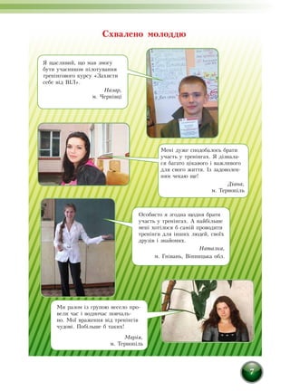 7
Мені дуже сподобалось брати
участь у тренінгах. Я дізнала-
ся багато цікавого і важливого
для свого життя. Із задоволен-
ням чекаю ще!
Діана,
м. Тернопіль
Я щасливий, що мав змогу
бути учасником пілотування
тренінгового курсу «Захисти
себе від ВІЛ».
Назар,
м. Чернівці
Ми разом із групою весело про-
вели час і водночас повчаль-
но. Мої враження від тренінгів
чудові. Побільше б таких!
Марія,
м. Тернопіль
Схвалено молоддю
Особисто я згодна щодня брати
участь у тренінгах. А найбільше
мені хотілося б самій проводити
тренінги для інших людей, своїх
друзів і знайомих.
Наталка,
м. Гнівань, Вінницька обл.
 