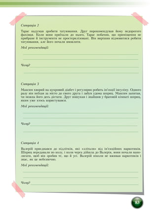83
Ситуація 2
Тарас надумав зробити татуювання. Друг порекомендував йому недорогого
фахівця. Коли вони приїхали до нього, Тарас побачив, що приміщення не
прибране й інструменти не простерилізовані. Він вирішив відмовитися робити
татуювання, але його почали вмовляти.
Мої рекомендації:
Чому?
Ситуація 3
Максим хворий на цукровий діабет і регулярно робить ін’єкції інсуліну. Одного
разу він поїхав за місто до свого друга і забув удома шприц. Максим запитав,
чи можна його десь дістати. Друг пошукав і знайшов у братовій кімнаті шприц,
яким уже хтось користувався.
Мої рекомендації:
Чому?
Ситуація 4
Валерій приєднався до підлітків, які «злітали» від ін’єкційних наркотиків.
Шприц передавали по колу, і коли черга дійшла до Валерія, вони почали напо-
лягати, щоб він зробив те, що й усі. Валерій ніколи не вживав наркотиків і
знає, як це небезпечно.
Мої рекомендації:
Чому?
 