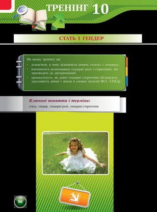 ТРЕНІНГ
86
На цьому тренінгу ви:
•	 дізнаєтеся, в чому відмінність понять «стать» і «гендер»;
•	 вчитиметесь розпізнавати гендерні ролі і стереотипи, які
призводять до дискримінації;
•	 проаналізуєте, як деякі гендерні стереотипи збільшують
уразливість дівчат і жінок в умовах епідемії ВІЛ/СНІДу.
СТАТЬ І ГЕНДЕР
Ключові поняття і терміни:
стать, гендер, гендерні ролі, гендерні стереотипи
10
 
