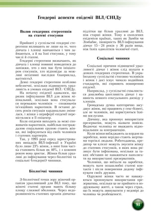 91
Вплив гендерних стереотипів
на статеві стосунки
Прийняті у суспільстві гендерні сте-
реотипи впливають не лише на те, чого
дівчата і хлопці навчаються і чим за-
ймаються, а й на їхні стосунки, у тому
числі й статеві.
Гендерні стереотипи визначають, як
дівчата і хлопці повинні поводитися до
заміжжя, хто з них має бути ініціато-
ром стосунків, хто відповідає за мож-
ливі негативні наслідки (наприклад,
вагітність).
Деякі гендерні стереотипи особливо
небезпечні, оскільки підвищують ураз-
ливість в умовах епідемії ВІЛ/СНІДу.
На початку епідемії здавалося, що
ризик інфікування ВІЛ для жінок мі-
німальний, оскільки вона стосувала-
ся переважно чоловіків — споживачів
ін'єкційних наркотиків. В останні де-
сять років ситуація кардинально зміни-
лася, і жінки з периферії епідемії пере-
містилися в її епіцентр.
Коли епідемія виходить за межі спо-
живачів наркотиків, найбільш постраж-
далою соціаль­ною групою стають жін-
ки, які інфікуються від своїх чоловіків
і статевих партнерів.
Так, у 1995 році серед зареєстрова-
них випадків ВІЛ-інфекції в Україні
було лише 23% жінок, а нині їхня част-
ка становить більш як 40%, і з кожним
роком вона зростає. Жінки більш ураз-
ливі до інфікування через біологічні та
соціальні (гендерні) чинники.
Біологічні чинники
З біологічної точки зору жіночий ор-
ганізм уразливіший для ВІЛ тому, що
жіночі статеві органи мають більшу
площу слизової оболонки. Через недо-
розвиненість статевих органів дівчатка-
підлітки ще більш уразливі до ВІЛ,
ніж старші жінки. Тому в охоплених
епідемією країнах, таких як Замбія чи
Зімбабве, імовірність ВІЛ-інфікування
дів­чат 15—24 років у 36 разів вища,
ніж їхніх однолітків чоловічої статі.
Соціальні чинники
Соціальні причини підвищеної ураз-
ливості дівчат і жінок слід шукати в
деяких гендерних стереотипах. В укра-
їнському суспільстві стосовно чоловіків
і жінок і досі існує чимало подвійних
стандартів, які сприяють поширенню
епідемії.
Наприклад, у суспільстві схвалюєть-
ся до­шлюбна цнотливість дівчат і на-
явність певного сексуального досвіду у
хлопців.
Громадська думка категорично засу-
джує жінок, які працюють у секс-бізнесі,
але не чоловіків, які користуються їхні-
ми послугами.
Дівчину, яка пропонує використати
презерватив, можуть назвати повією.
Водночас чоловіка не вважають відпо-
відальним за контрацепцію.
Коли жінки виїжджають за кордон на
заробітки, вони нерідко стають жертва-
ми торгівлі людьми. Роботодавець, кре-
дитор чи клієнт можуть змусити жінку
до статевих стосунків, в яких вона ри-
зикує бути інфікована, оскільки за та-
ких обставин не наважиться наполяга-
ти на використанні презервативів.
Чоловіки, що виїхали на заробітки,
можуть мати позашлюбні статеві кон-
такти і після повернення додому інфі-
кувати своїх дружин.
Одружені жінки часто не наважу-
ються пропонувати використання пре­
зерватива, оскільки це не прийнято в по-
дружньому житті, а також через страх,
що їх можуть звину­ватити у недовірі до
чоловіка чи розбещеності.
Гендерні аспекти епідемії ВІЛ/СНІДу
 