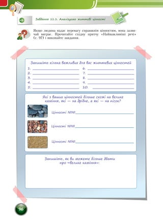 96
Якщо людина надає перевагу справжнім цінностям, вона зазви-
чай виграє. Прочитайте східну притчу «Найважливіші речі»
(с. 97) і виконайте завдання.
Цінності №№
Цінності №№
Цінності №№
Які з ваших цінностей більше схожі на велике
каміння, які — на дрібне, а які — на пісок?
1.	
2.	 
3.	
4.	
5.	
6.	
7.	 
8.	 
9.	 
10.	 
Запишіть кілька важливих для вас життєвих цінностей
Запишіть, як ви можете більше дбати
про «велике каміння»:
Завдання 11.1. Аналізуємо життєві цінності
 