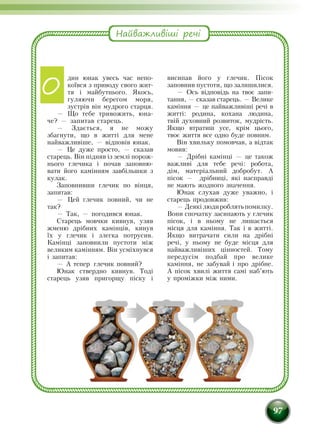 97
дин юнак увесь час непо­
коївся з приводу свого жит­
тя і майбутнього. Якось,
гуляючи берегом моря,
зустрів він мудрого старця.
— Що тебе тривожить, юна­
че? — запитав старець.
— Здається, я не можу
збагнути, що в житті для мене
найважливіше, — відповів юнак.
— Це дуже просто, — сказав
старець. Він підняв із землі порож­
нього глечика і почав заповню­
вати його камінням завбільшки з
кулак.
Заповнивши глечик по вінця,
запитав:
— Цей глечик повний, чи не
так?
— Так, — погодився юнак.
Старець мовчки кивнув, узяв
жменю дрібних камінців, кинув
їх у глечик і злегка потрусив.
Камінці заповнили пустоти між
великим камінням. Він усміхнувся
і запитав:
— А тепер глечик повний?
Юнак ствердно кивнув. Тоді
старець узяв пригорщу піску і
висипав його у глечик. Пісок
запов­­нив пустоти, що залишилися.
— Ось відповідь на твоє запи-
тання, — сказав старець. — Велике
каміння — це найважли­віші речі в
житті: родина, кохана людина,
твій духовний розвиток, мудрість.
Якщо втратиш усе, крім цього,
твоє життя все одно буде повним.
Він хвильку помовчав, а відтак
мовив:
— Дрібні камінці — це також
важливі для тебе речі: робота,
дім, матеріальний добробут. А
пісок — дрібниці, які насправді
не мають жодного значення.
Юнак слухав дуже уважно, і
старець продовжив:
—Деякілюдироблятьпомилку.
Вони спочатку засипають у глечик
пісок, і в ньому не лишається
місця для каміння. Так і в житті.
Якщо витрачати сили на дрібні
речі, у ньому не буде місця для
найважливіших цінностей. Тому
передусім подбай про велике
каміння, не забувай і про дрібне.
А пісок хвилі життя самі наб’ють
у проміжки між ними.
Найважливіші речі
О
 