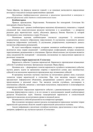10
Таким образом, эта формула является главной: с ее помощью вычисляются определенные
интегралы и находятся площади криволинейных трапеций.
Простейшие дифференциальные уравнения и применение производной и интеграла к
решению физических задач даются в ознакомительном плане.
Комбинаторика
Правило произведения. Перестановки. Размещения без повторений. Сочетания без
повторений и бином Ньютона.
Основная цель − развить комбинаторное мышление обучающихся; ознакомить с теорией
соединений (как самостоятельным разделом математики и в дальнейшем − с аппаратом
решения ряда вероятностных задач); обосновать формулу бинома Ньютона (с которой
обучающиеся лишь знакомились в курсе 10 класса).
Основными задачами комбинаторики считаются следующие: 1) составление
упорядоченных множеств (образование перестановок); 2) составление подмножеств данного
множества (образование сочетаний); 3) составление упорядоченных подмножеств данного
множества (образование размещений).
Из всего многообразия вопросов, которыми занимается комбинаторика, в программу
включается лишь теория соединений − комбинаторных конфигураций, которые называются
перестановками, размещениями и сочетаниями. Причем обязательными для изучения являются
лишь соединения без повторений − соединения, составляемые по определенным правилам из
различных элементов.
Элементы теории вероятностей. Статистика
Вероятность события. Сложение вероятностей. Вероятность произведения независимых
событий. Случайные величины. Центральные тенденции. Меры сброса.
Основная цель − сформировать понятие вероятности случайного независимого события;
научить решать задачи на применение теоремы о вероятности суммы двух несовместных
событий и на нахождение вероятности произведения двух независимых событий.
В программу включено изучение (частично на интуитивном уровне) лишь отдельных
элементов теории вероятностей и статистики. При этом введению каждого понятия
предшествует неформальное объяснение, раскрывающее сущность данного понятия, его
происхождение и реальный смысл. Так вводятся понятия случайных, достоверных и
невозможных событий, связанных с некоторым испытанием; определяются и иллюстрируются
операции над событиями.
Классическое определение вероятности события с равновозможными элементарными
исходами формулируется строго, и на его основе (с использованием знаний комбинаторики)
решается большинство задач. Понятия геометрической вероятности и статистической
вероятности вводились на интуитивном уровне в основной школе.
Независимость событий разъясняется на конкретных примерах.
При изложении материала данного раздела подчеркивается прикладное значение теории
вероятностей в различных областях знаний и практической деятельности человека.
Анализ информации о различных случайных величинах, представленных в виде таблиц,
диаграмм, графиков и др. изучается в разделе «Статистика»
 