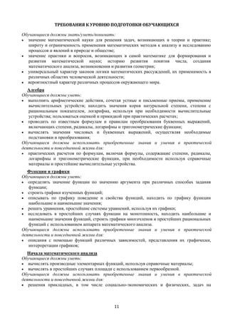 11
ТРЕБОВАНИЯ К УРОВНЮ ПОДГОТОВКИ ОБУЧАЮЩИХСЯ
Обучающиеся должны знать/уметь/понимать:
 значение математической науки для решения задач, возникающих в теории и практике;
широту и ограниченность применения математических методов к анализу и исследованию
процессов и явлений в природе и обществе;
 значение практики и вопросов, возникающих в самой математике для формирования и
развития математической науки; историю развития понятия числа, создания
математического анализа, возникновения и развития геометрии;
 универсальный характер законов логики математических рассуждений, их применимость в
различных областях человеческой деятельности;
 вероятностный характер различных процессов окружающего мира.
Алгебра
Обучающиеся должны уметь:
 выполнять арифметические действия, сочетая устные и письменные приемы, применение
вычислительных устройств; находить значения корня натуральной степени, степени с
рациональным показателем, логарифма, используя при необходимости вычислительные
устройства; пользоваться оценкой и прикидкой при практических расчетах;
 проводить по известным формулам и правилам преобразования буквенных выражений,
включающих степени, радикалы, логарифмы и тригонометрические функции;
 вычислять значения числовых и буквенных выражений, осуществляя необходимые
подстановки и преобразования;
Обучающиеся должны использовать приобретенные знания и умения в практической
деятельности и повседневной жизни для:
 практических расчетов по формулам, включая формулы, содержащие степени, радикалы,
логарифмы и тригонометрические функции, при необходимости используя справочные
материалы и простейшие вычислительные устройства.
Функции и графики
Обучающиеся должны уметь:
 определять значение функции по значению аргумента при различных способах задания
функции;
 строить графики изученных функций;
 описывать по графику поведение и свойства функций, находить по графику функции
наибольшие и наименьшие значения;
 решать уравнения, простейшие системы уравнений, используя их графики;
 исследовать в простейших случаях функции на монотонность, находить наибольшие и
наименьшие значения функций, строить графики многочленов и простейших рациональных
функций с использованием аппарата математического анализа.
Обучающиеся должны использовать приобретенные знания и умения в практической
деятельности и повседневной жизни для:
 описания с помощью функций различных зависимостей, представления их графически,
интерпретации графиков;
Начала математического анализа
Обучающиеся должны уметь:
 вычислять производные элементарных функций, используя справочные материалы;
 вычислять в простейших случаях площади с использованием первообразной.
Обучающиеся должны использовать приобретенные знания и умения в практической
деятельности и повседневной жизни для:
 решения прикладных, в том числе социально-экономических и физических, задач на
 
