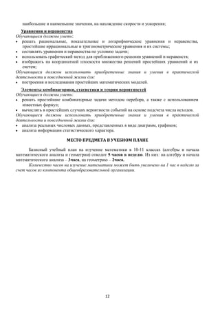 12
наибольшие и наименьшие значения, на нахождение скорости и ускорения;
Уравнения и неравенства
Обучающиеся должны уметь:
 решать рациональные, показательные и логарифмические уравнения и неравенства,
простейшие иррациональные и тригонометрические уравнения и их системы;
 составлять уравнения и неравенства по условию задачи;
 использовать графический метод для приближенного решения уравнений и неравенств;
 изображать на координатной плоскости множества решений простейших уравнений и их
систем;
Обучающиеся должны использовать приобретенные знания и умения в практической
деятельности и повседневной жизни для:
 построения и исследования простейших математических моделей.
Элементы комбинаторики, статистики и теории вероятностей
Обучающиеся должны уметь:
 решать простейшие комбинаторные задачи методом перебора, а также с использованием
известных формул;
 вычислять в простейших случаях вероятности событий на основе подсчета числа исходов.
Обучающиеся должны использовать приобретенные знания и умения в практической
деятельности и повседневной жизни для:
 анализа реальных числовых данных, представленных в виде диаграмм, графиков;
 анализа информации статистического характера.
МЕСТО ПРЕДМЕТА В УЧЕБНОМ ПЛАНЕ
Базисный учебный план на изучение математики в 10-11 классах (алгебры и начала
математического анализа и геометрии) отводит 5 часов в неделю. Из них: на алгебру и начала
математического анализа – 3часа, на геометрию – 2часа.
Количество часов на изучение математики может быть увеличено на 1 час в неделю за
счет часов из компонента общеобразовательной организации.
 