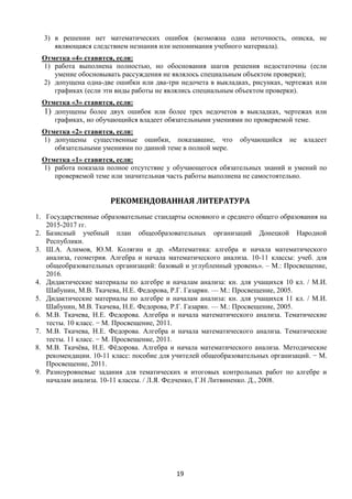 19
3) в решении нет математических ошибок (возможна одна неточность, описка, не
являющаяся следствием незнания или непонимания учебного материала).
Отметка «4» ставится, если:
1) работа выполнена полностью, но обоснования шагов решения недостаточны (если
умение обосновывать рассуждения не являлось специальным объектом проверки);
2) допущена одна-две ошибки или два-три недочета в выкладках, рисунках, чертежах или
графиках (если эти виды работы не являлись специальным объектом проверки).
Отметка «3» ставится, если:
1) допущены более двух ошибок или более трех недочетов в выкладках, чертежах или
графиках, но обучающийся владеет обязательными умениями по проверяемой теме.
Отметка «2» ставится, если:
1) допущены существенные ошибки, показавшие, что обучающийся не владеет
обязательными умениями по данной теме в полной мере.
Отметка «1» ставится, если:
1) работа показала полное отсутствие у обучающегося обязательных знаний и умений по
проверяемой теме или значительная часть работы выполнена не самостоятельно.
РЕКОМЕНДОВАННАЯ ЛИТЕРАТУРА
1. Государственные образовательные стандарты основного и среднего общего образования на
2015-2017 гг.
2. Базисный учебный план общеобразовательных организаций Донецкой Народной
Республики.
3. Ш.А. Алимов, Ю.М. Колягин и др. «Математика: алгебра и начала математического
анализа, геометрия. Алгебра и начала математического анализа. 10-11 классы: учеб. для
общеобразовательных организаций: базовый и углубленный уровень». – М.: Просвещение,
2016.
4. Дидактические материалы по алгебре и началам анализа: кн. для учащихся 10 кл. / М.И.
Шабунин, М.В. Ткачева, Н.Е. Федорова, Р.Г. Газарян. — М.: Просвещение, 2005.
5. Дидактические материалы по алгебре и началам анализа: кн. для учащихся 11 кл. / М.И.
Шабунин, М.В. Ткачева, Н.Е. Федорова, Р.Г. Газарян. — М.: Просвещение, 2005.
6. М.В. Ткачева, Н.Е. Федорова. Алгебра и начала математического анализа. Тематические
тесты. 10 класс. − М. Просвещение, 2011.
7. М.В. Ткачева, Н.Е. Федорова. Алгебра и начала математического анализа. Тематические
тесты. 11 класс. − М. Просвещение, 2011.
8. М.В. Ткачёва, Н.Е. Фёдорова. Алгебра и начала математического анализа. Методические
рекомендации. 10-11 класс: пособие для учителей общеобразовательных организаций. − М.
Просвещение, 2011.
9. Разноуровневые задания для тематических и итоговых контрольных работ по алгебре и
началам анализа. 10-11 классы. / Л.Я. Федченко, Г.Н Литвиненко. Д., 2008.
 