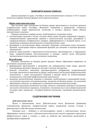 4
ПОЯСНИТЕЛЬНАЯ ЗАПИСКА
Данная программа по курсу «Алгебра и начала математического анализа» в 10-11 классах
полностью отражает базовый уровень подготовки школьников.
Общая характеристика курса
При изучении курса математики на базовом уровне продолжаются и получают развитие
содержательные линии: «Алгебра», «Функции», «Уравнения и неравенства», «Элементы
комбинаторики, теории вероятностей, статистики и логики», вводится линия «Начала
математического анализа».
В рамках указанных содержательных линий решаются следующие задачи:
 систематизация сведений о числах; изучение новых видов числовых выражений и формул;
совершенствование практических навыков и вычислительной культуры, расширение и
совершенствование алгебраического аппарата, сформированного в основной школе, и его
применение к решению математических и нематематических задач;
 расширение и систематизация общих сведений о функциях, пополнение класса изучаемых
функций, иллюстрация широты применения функций для описания и изучения реальных
зависимостей;
 развитие представлений о вероятностно-статистических закономерностях в окружающем
мире, совершенствование интеллектуальных и речевых умений путем обогащения
математического языка, развития логического мышления;
Цели обучения
Изучение математики на базовом уровне среднего общего образования направлено на
достижение следующих целей:
 формирование представлений о математике как универсальном языке науки, средстве
моделирования явлений и процессов, об идеях и методах математики;
 развитие логического мышления, пространственного воображения, алгоритмической
культуры, критичности мышления на уровне, необходимом для будущей профессиональной
деятельности, а также последующего обучения в высшей школе по соответствующей
специальности, в будущей профессиональной деятельности;
 овладение математическими знаниями и умениями, необходимыми в повседневной жизни,
для изучения школьных естественнонаучных дисциплин на базовом уровне, для получения
образования в областях, не требующих углубленной математической подготовки;
 воспитание средствами математики культуры личности, понимания значимости математики
для научно-технического прогресса, отношения к математике как к части общечеловеческой
культуры через знакомство с историей развития математики, эволюцией математических
идей.
СОДЕРЖАНИЕ ОБУЧЕНИЯ
Действительные числа
Целые и рациональные числа. Действительные числа. Бесконечно убывающая
геометрическая прогрессия. Арифметический корень натуральной степени. Степень с
рациональным и действительным показателями.
Основная цель − обобщить и систематизировать знания о действительных числах;
сформировать понятие степени с действительным показателем; научить применять определения
арифметического корня и степени, а также их свойства при выполнении вычислений и
преобразовании выражений.
 