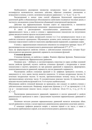 5
Необходимость расширения множества натуральных чисел до действительных
мотивируется возможностью выполнять действия, обратные сложению, умножению и
возведению в степень, а значит, возможностью решать уравнения х + а = Ь, ах = Ь, ха = Ь.
Рассмотренный в начале темы способ обращения бесконечной периодической
десятичной дроби в обыкновенную обосновывается свойствами сходящихся числовых рядов, в
частности, нахождением суммы бесконечно убывающей геометрической прогрессии.
Действия над иррациональными числами строго не определяются, а заменяются
действиями над их приближенными значениями − рациональными числами.
В связи с рассмотрением последовательных рациональных приближений
иррационального числа, а затем и степени с иррациональным показателем на интуитивном
уровне вводится понятие предела последовательности.
Арифметический корень натуральной степени 𝑛 ≥ 2 из неотрицательного числа и его
свойства излагаются традиционно. Обучающиеся должны уметь вычислять значения корня с
помощью определения и свойств и выполнять преобразования выражений, содержащих корни.
Степень с иррациональным показателем поясняется на конкретном примере: число 3√2
рассматривается как последовательность рациональных приближений 31.4
, 31.141
, ....
Здесь же формулируются свойства степени с действительным показателем, которые будут
использоваться при решении уравнений, неравенств, исследовании функций.
Степенная функция
Степенная функция, ее свойства и график. Взаимно обратные функции. Равносильные
уравнения и неравенства. Иррациональные уравнения.
Основная цель − обобщить и систематизировать известные из курса алгебры основной
школы свойства функций; изучить свойства степенных функций с натуральным и целым
показателями и научить применять их при решении уравнений и неравенств; сформировать
понятие равносильности уравнений, неравенств, систем уравнений и неравенств.
Рассмотрение свойств степенных функций и их графиков проводится поэтапно, в
зависимости от того, каким числом является показатель: 1) четным натуральным числом; 2)
нечетным натуральным числом; 3) числом, противоположным четному числу; 4) числом,
противоположным нечетному числу; 5) положительным нецелым числом; 6) отрицательным
нецелым числом (свойства функций в пп. 5 и 6 изучать необязательно).
Обоснования свойств степенной функции не проводятся, они следуют из свойств степени с
действительным показателем. Например, возрастание функции 𝑦 = 𝑥 𝑝
на промежутке 𝑥 > 0,
где 𝑝 − положительное нецелое число, следует из свойства: «Если 0 < 𝑥1 < 𝑥2, 𝑝 > 0, то
𝑥1
𝑝
< 𝑥2
𝑝
.
Рассмотрение равносильности уравнений, неравенств и систем уравнений и свойств
равносильности проводится в связи с предстоящим изучением иррациональных уравнений и
неравенств.
Основным методом решения иррациональных уравнений является возведение обеих
частей уравнения в степень с целью перехода к рациональному уравнению-следствию данного.
С помощью графиков решается вопрос о наличии корней и их числе, а также о
нахождении приближенных корней, если аналитически решить уравнение трудно.
 