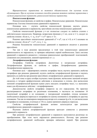 6
Иррациональные неравенства не являются обязательными для изучения всеми
обучающимися. При их изучении основным способом решения является сведение неравенства к
системе рациональных неравенств, равносильной данному неравенству.
Показательная функция
Показательная функция, ее свойства и график. Показательные уравнения. Показательные
неравенства. Системы показательных уравнений и неравенств.
Основная цель − изучить свойства показательной функции; научить решать
показательные уравнения и неравенства, простейшие системы показательных уравнений.
Свойства показательной функции 𝑦 = 𝑎𝑥 полностью следуют из свойств степени с
действительным показателем. Например, возрастание функции 𝑦 = 𝑎𝑥, если 𝑎 > 1, следует из
свойства степени: «Если 𝑥1 < 𝑥2, то 𝑎 𝑥1 < 𝑎 𝑥2 при 𝑎 > 1».
Решение простейших показательных уравнений 𝑎 𝑥
= 𝑎 𝑏
, где 𝑎 > 0, 𝑎 ≠ 1 основано на
свойстве степени: «Если 𝑎 𝑥1 = 𝑎 𝑥2, то 𝑥1 = 𝑥2.
Решение большинства показательных уравнений и неравенств сводится к решению
простейших.
Так как в ходе решения предлагаемых в этой теме показательных уравнений
равносильность не нарушается, то проверка найденных корней необязательна. Здесь системы
уравнений и неравенств решаются с помощью равносильных преобразований: подстановкой,
сложением или умножением, заменой переменных и т. д.
Логарифмическая функция
Логарифмы. Свойства логарифмов. Десятичные и натуральные логарифмы.
Логарифмическая функция, ее свойства и график. Логарифмические уравнения.
Логарифмические неравенства.
Основная цель − сформировать понятие логарифма числа; научить применять свойства
логарифмов при решении уравнений; изучить свойства логарифмической функции и научить
применять ее свойства при решении простейших логарифмических уравнений и неравенств.
До этой темы в курсе алгебры изучались такие функции, вычисление значений которых
сводилось к четырем арифметическим действиям и возведению в степень. Для вычисления
значений логарифмической функции нужно уметь находить логарифмы чисел, т.е. выполнять
новое для обучающихся действие − логарифмирование.
Доказательство свойств логарифма опирается на его определение. На практике
рассматриваются логарифмы по различным основаниям, в частности по основанию 10
(десятичный логарифм) и по основанию е (натуральный логарифм), отсюда возникает
необходимость формулы перехода от логарифма по одному основанию к логарифму по другому
основанию. Так как на инженерном микрокалькуляторе есть клавиши lg и In, то для вычисления
логарифма по основаниям, отличным от 10 и е, нужно применить формулу перехода.
Свойства логарифмической функции активно используются при решении
логарифмических уравнений и неравенств.
Изучение свойств логарифмической функции проходит совместно с решением
уравнений и неравенств.
При решении логарифмических уравнений и неравенств выполняются различные их
преобразования. При этом часто нарушается равносильность. Поэтому при решении
логарифмических уравнений необходима проверка найденных корней. При решении
 