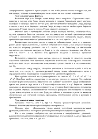 7
логарифмических неравенств нужно следить за тем, чтобы равносильность не нарушалась, так
как проверку решения неравенства осуществить сложно, а в ряде случаев невозможно.
Тригонометрические формулы
Радианная мера угла. Поворот точки вокруг начала координат. Определение синуса,
косинуса и тангенса угла. Знаки синуса, косинуса и тангенса. Зависимость между синусом,
косинусом и тангенсом одного и того же угла. Тригонометрические тождества. Синус, косинус
и тангенс углов 𝛼 и −𝛼. Формулы сложения. Синус, косинус и тангенс двойного угла. Формулы
приведения. Сумма и разность синусов. Сумма и разность косинусов.
Основная цель − сформировать понятия синуса, косинуса, тангенса, котангенса числа;
научить применять формулы тригонометрии для вычисления значений тригонометрических
функций и выполнения преобразований тригонометрических выражений; научить решать
простейшие тригонометрические уравнения 𝑠𝑖𝑛𝑥 = 𝑎, 𝑐𝑜𝑠𝑥 = 𝑎 при 𝑎 = 1, −1,0.
Рассматривая определения синуса и косинуса действительного числа а, естественно
решить самые простые уравнения, в которых требуется найти число а, если синус или косинус
его известен, например уравнения 𝑠𝑖𝑛𝑎 = 0, 𝑐𝑜𝑠𝑎 = 1 и т.п. Поскольку для обозначения
неизвестного по традиции используется буква 𝑥, то эти уравнения записывают как обычно:
𝑠𝑖𝑛𝑥 = 0, 𝑐𝑜𝑠𝑥 = 1 и т.п. Решения этих уравнений находятся с помощью единичной
окружности.
Возможность выявления знаков синуса, косинуса и тангенса по четвертям является
следствием симметрии точек единичной окружности относительно осей координат. Равенство
𝑐𝑜𝑠(−𝑎) = 𝑐𝑜𝑠𝑎 следует из симметрии точек, соответствующих числам 𝑎 и −𝑎, относительно
оси 𝑂𝑥.
Зависимость между синусом, косинусом, тангенсом и котангенсом одного и того же
числа или угла следует из тригонометрической формы записи действительного числа и
определения синуса и косинуса как координаты точки единичной окружности.
При изучении степеней чисел рассматривались их свойства 𝑎 𝑝 + 𝑞
= 𝑎 𝑝
∙ 𝑎 𝑞
, 𝑎 𝑝− 𝑞
=
𝑎 𝑝
: 𝑎 𝑞
. Подобные свойства справедливы и для синуса, косинуса и тангенса. Эти свойства
называют формулами сложения. Практически они выражают зависимость между координатами
суммы или разности двух чисел 𝛼 и 𝛽 через координаты чисел 𝛼 и 𝛽. Формулы сложения
доказываются для косинуса суммы или разности, все остальные формулы сложения получаются
как следствия. Формулы сложения являются основными формулами тригонометрии, так как все
другие можно получить как следствия: формулы двойного и половинного углов (не являются
обязательными для изучения), формулы приведения, преобразования суммы и разности в
произведение.
Тригонометрические уравнения
Уравнения 𝑐𝑜𝑠𝑥 = 𝑎, 𝑠𝑖𝑛𝑥 = 𝑎, 𝑡𝑔𝑥 = 𝑎. Решение тригонометрических уравнений.
Примеры решения простейших тригонометрических неравенств.
Основная цель − сформировать умение решать простейшие тригонометрические
уравнения; ознакомить с некоторыми приемами решения тригонометрических уравнений.
Как и при решении алгебраических, показательных и логарифмических уравнений,
решение тригонометрических уравнений путем различных преобразований сводится к решению
простейших: 𝑐𝑜𝑠𝑥 = 𝑎, 𝑠𝑖𝑛𝑥 = 𝑎, 𝑡𝑔𝑥 = 𝑎.
 