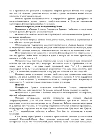 9
тел с произвольными границами, с построением графиков функций. Прежде всего следует
показать, что функции, графиками которых являются кривые, описывают многие важные
физические и технические процессы.
Понятия предела последовательности и непрерывности функции формируются на
наглядно-интуитивном уровне; правила дифференцирования и формулы производных
элементарных функций приводятся без обоснований.
Применение производной к исследованию функций
Возрастание и убывание функции. Экстремумы функции. Наибольшее и наименьшее
значения функции. Построение графиков функций.
Основная цель − показать возможности производной в исследовании свойств функций и
построении их графиков.
При изучении материала широко используются знания, полученные обучающимися в
ходе работы над предыдущей темой.
Обосновываются утверждения о зависимости возрастания и убывания функции от знака
ее производной на данном промежутке. Вводятся понятия точек максимума и минимума, точек
перегиба. Обучающиеся знакомятся с новыми терминами: критические и стационарные точки.
После введения понятий максимума и минимума функции формируется представление о
том, что функция может иметь экстремум в точке, в которой она не имеет производной,
например, 𝑦 = |𝑥| в точке 𝑥 = 0.
Определение вида экстремума предполагается связать с переменой знака производной
функции при переходе через точку экстремума. Желательно показать обучающимся, что это
можно сделать проще − по знаку второй производной: если 𝑓"(𝑥) > 0 в некоторой
стационарной точке 𝑥, то рассматриваемая стационарная точка есть точка минимума; если
𝑓"(𝑥) < 0, то эта точка − точка максимума; если 𝑓"(𝑥) = 0, то точка х есть точка перегиба.
Приводится схема исследования основных свойств функции, предваряющая построение
графика. Эта схема выглядит так: 1) область определения функции; 2) точки пересечения
графика с осями координат; 3) производная функции и стационарные точки; 4) промежутки
монотонности; 5) точки экстремума и значения функции в этих точках.
Интеграл
Первообразная. Правила нахождения первообразных. Площадь криволинейной
трапеции. Интеграл и его вычисление. Вычисление площадей фигур с помощью интегралов.
Основная цель − ознакомить с понятием интеграла и интегрированием как операцией,
обратной дифференцированию.
Операция интегрирования сначала определяется как операция, обратная
дифференцированию, далее вводится понятие первообразной, при этом не вводится ни
определение неопределенного интеграла, ни его обозначение. Таблица правил интегрирования
(т. е. таблица первообразных) в этом случае естественно получается из таблицы производных.
Формулируется утверждение, что все первообразные для функции 𝑓(𝑥) имеют вид 𝐹(𝑥) + 𝐶,
где 𝐹(𝑥) − первообразная, найденная в таблице. Этот факт не доказывается, а только
поясняется.
Связь между первообразной и площадью криволинейной трапеции устанавливается
формулой Ньютона-Лейбница. Далее возникает определенный интеграл как предел
интегральной суммы; при этом формула Ньютона-Лейбница также оказывается справедливой.
 