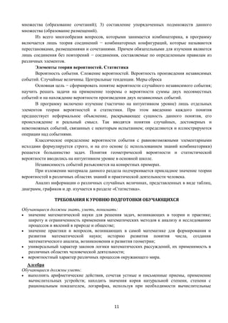 11
множества (образование сочетаний); 3) составление упорядоченных подмножеств данного
множества (образование размещений).
Из всего многообразия вопросов, которыми занимается комбинаторика, в программу
включается лишь теория соединений − комбинаторных конфигураций, которые называются
перестановками, размещениями и сочетаниями. Причем обязательными для изучения являются
лишь соединения без повторений − соединения, составляемые по определенным правилам из
различных элементов.
Элементы теории вероятностей. Статистика
Вероятность события. Сложение вероятностей. Вероятность произведения независимых
событий. Случайные величины. Центральные тенденции. Меры сброса
Основная цель − сформировать понятие вероятности случайного независимого события;
научить решать задачи на применение теоремы о вероятности суммы двух несовместных
событий и на нахождение вероятности произведения двух независимых событий.
В программу включено изучение (частично на интуитивном уровне) лишь отдельных
элементов теории вероятностей и статистики. При этом введению каждого понятия
предшествует неформальное объяснение, раскрывающее сущность данного понятия, его
происхождение и реальный смысл. Так вводятся понятия случайных, достоверных и
невозможных событий, связанных с некоторым испытанием; определяются и иллюстрируются
операции над событиями.
Классическое определение вероятности события с равновозможными элементарными
исходами формулируется строго, и на его основе (с использованием знаний комбинаторики)
решается большинство задач. Понятия геометрической вероятности и статистической
вероятности вводились на интуитивном уровне в основной школе.
Независимость событий разъясняется на конкретных примерах.
При изложении материала данного раздела подчеркивается прикладное значение теории
вероятностей в различных областях знаний и практической деятельности человека.
Анализ информации о различных случайных величинах, представленных в виде таблиц,
диаграмм, графиков и др. изучается в разделе «Статистика».
ТРЕБОВАНИЯ К УРОВНЮ ПОДГОТОВКИ ОБУЧАЮЩИХСЯ
Обучающиеся должны знать, уметь, понимать:
 значение математической науки для решения задач, возникающих в теории и практике;
широту и ограниченность применения математических методов к анализу и исследованию
процессов и явлений в природе и обществе;
 значение практики и вопросов, возникающих в самой математике для формирования и
развития математической науки; историю развития понятия числа, создания
математического анализа, возникновения и развития геометрии;
 универсальный характер законов логики математических рассуждений, их применимость в
различных областях человеческой деятельности;
 вероятностный характер различных процессов окружающего мира.
Алгебра
Обучающиеся должны уметь:
 выполнять арифметические действия, сочетая устные и письменные приемы, применение
вычислительных устройств; находить значения корня натуральной степени, степени с
рациональным показателем, логарифма, используя при необходимости вычислительные
 