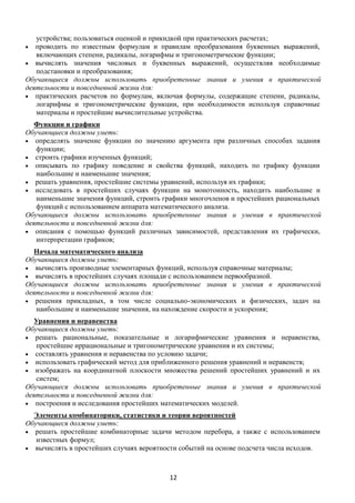 12
устройства; пользоваться оценкой и прикидкой при практических расчетах;
 проводить по известным формулам и правилам преобразования буквенных выражений,
включающих степени, радикалы, логарифмы и тригонометрические функции;
 вычислять значения числовых и буквенных выражений, осуществляя необходимые
подстановки и преобразования;
Обучающиеся должны использовать приобретенные знания и умения в практической
деятельности и повседневной жизни для:
 практических расчетов по формулам, включая формулы, содержащие степени, радикалы,
логарифмы и тригонометрические функции, при необходимости используя справочные
материалы и простейшие вычислительные устройства.
Функции и графики
Обучающиеся должны уметь:
 определять значение функции по значению аргумента при различных способах задания
функции;
 строить графики изученных функций;
 описывать по графику поведение и свойства функций, находить по графику функции
наибольшие и наименьшие значения;
 решать уравнения, простейшие системы уравнений, используя их графики;
 исследовать в простейших случаях функции на монотонность, находить наибольшие и
наименьшие значения функций, строить графики многочленов и простейших рациональных
функций с использованием аппарата математического анализа.
Обучающиеся должны использовать приобретенные знания и умения в практической
деятельности и повседневной жизни для:
 описания с помощью функций различных зависимостей, представления их графически,
интерпретации графиков;
Начала математического анализа
Обучающиеся должны уметь:
 вычислять производные элементарных функций, используя справочные материалы;
 вычислять в простейших случаях площади с использованием первообразной.
Обучающиеся должны использовать приобретенные знания и умения в практической
деятельности и повседневной жизни для:
 решения прикладных, в том числе социально-экономических и физических, задач на
наибольшие и наименьшие значения, на нахождение скорости и ускорения;
Уравнения и неравенства
Обучающиеся должны уметь:
 решать рациональные, показательные и логарифмические уравнения и неравенства,
простейшие иррациональные и тригонометрические уравнения и их системы;
 составлять уравнения и неравенства по условию задачи;
 использовать графический метод для приближенного решения уравнений и неравенств;
 изображать на координатной плоскости множества решений простейших уравнений и их
систем;
Обучающиеся должны использовать приобретенные знания и умения в практической
деятельности и повседневной жизни для:
 построения и исследования простейших математических моделей.
Элементы комбинаторики, статистики и теории вероятностей
Обучающиеся должны уметь:
 решать простейшие комбинаторные задачи методом перебора, а также с использованием
известных формул;
 вычислять в простейших случаях вероятности событий на основе подсчета числа исходов.
 