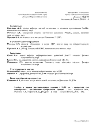 Рекомендовано
Министерством образования и науки
Донецкой Народной Республики
Утверждено на заседании
научно-методического совета
Донецкого РИДПО
(протокол № 5 от 16.06.2016 г.)
Составители:
Коваленко Н.В., доцент кафедры высшей математики и методики преподавания ДонНУ,
кандидат педагогических наук
Федченко Л.Я., заведующая отделом математики Донецкого РИДПО, доцент, кандидат
педагогических наук
Маркина И.А., методист отдела математики Донецкого РИДПО
Научно-методическая редакция:
Полякова Л.П., министр образования и науки ДНР, доктор наук по государственному
управлению
Чернышев А.И., ректор Донецкого РИДПО, кандидат педагогических наук
Рецензенты:
Цапов В.А., доцент кафедры дифференциальных уравнений ДонНУ, кандидат физико-
математических наук
Безугла О.А., и.о. директора, учитель математики Ясиноватской ОШ №6
Потемкина Л.Л., учитель математики Донецкого лицея «Коллеж», кандидат физико-
математических наук
Ответственные за выпуск:
Симонова И.В., заместитель министра образования и науки ДНР
Зарицкая В.Г., проректор Донецкого РИДПО, кандидат филологических наук
Технический редактор, корректор:
Шевченко И.В., методист центра издательской деятельности Донецкого РИДПО
Алгебра и начала математического анализа : 10-11 кл. : программа для
общеобразоват. организаций: профильный уровень / сост. Коваленко Н.В.,
Федченко Л.Я., Маркина И.А.; ДРИДПО. – 2-е изд. – Донецк: Истоки, 2016. – 20 с.
© Донецкий РИДПО, 2016
 