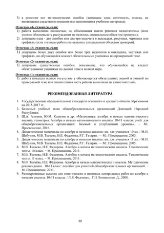 20
3) в решении нет математических ошибок (возможна одна неточность, описка, не
являющаяся следствием незнания или непонимания учебного материала).
Отметка «4» ставится, если:
1) работа выполнена полностью, но обоснования шагов решения недостаточны (если
умение обосновывать рассуждения не являлось специальным объектом проверки);
2) допущена одна - две ошибки или два-три недочета в выкладках, рисунках, чертежах или
графиках (если эти виды работы не являлись специальным объектом проверки).
Отметка «3» ставится, если:
1) допущены более двух ошибок или более трех недочетов в выкладках, чертежах или
графиках, но обучающийся владеет обязательными умениями по проверяемой теме.
Отметка «2» ставится, если:
1) допущены существенные ошибки, показавшие, что обучающийся не владеет
обязательными умениями по данной теме в полной мере.
Отметка «1» ставится, если:
1) работа показала полное отсутствие у обучающегося обязательных знаний и умений по
проверяемой теме или значительная часть работы выполнена не самостоятельно.
РЕКОМЕНДОВАННАЯ ЛИТЕРАТУРА
1. Государственные образовательные стандарты основного и среднего общего образования
на 2015-2017 гг.
2. Базисный учебный план общеобразовательных организаций Донецкой Народной
Республики.
3. Ш.А. Алимов, Ю.М. Колягин и др. «Математика: алгебра и начала математического
анализа, геометрия. Алгебра и начала математического анализа. 10-11 классы: учеб. для
общеобразовательных организаций: базовый и углубленный уровень». – М.:
Просвещение, 2016.
4. Дидактические материалы по алгебре и началам анализа: кн. для учащихся 10 кл. / М.И.
Шабунин, М.В. Ткачева, Н.Е. Федорова, Р.Г. Газарян. — М.: Просвещение, 2005.
5. Дидактические материалы по алгебре и началам анализа: кн. для учащихся 11 кл. / М.И.
Шабунин, М.В. Ткачева, Н.Е. Федорова, Р.Г. Газарян. — М.: Просвещение, 2005.
6. М.В. Ткачева, Н.Е. Федорова. Алгебра и начала математического анализа. Тематические
тесты. 10 класс. − М. Просвещение, 2011.
7. М.В. Ткачева, Н.Е. Федорова. Алгебра и начала математического анализа. Тематические
тесты. 11 класс. − М. Просвещение, 2011.
8. М.В. Ткачёва, Н.Е. Фёдорова. Алгебра и начала математического анализа. Методические
рекомендации. 10-11 класс: пособие для учителей общеобразовательных организаций. −
М. Просвещение, 2011.
9. Разноуровневые задания для тематических и итоговых контрольных работ по алгебре и
началам анализа. 10-11 классы. / Л.Я. Федченко, Г.Н Литвиненко. Д., 2008.
 