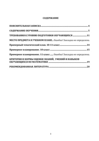 3
СОДЕРЖАНИЕ
ПОЯСНИТЕЛЬНАЯ ЗАПИСКА....................................................................................... 4
СОДЕРЖАНИЕ ОБУЧЕНИЯ............................................................................................ 5
ТРЕБОВАНИЯ К УРОВНЮ ПОДГОТОВКИ ОБУЧАЮЩИХСЯ ..........................11
МЕСТО ПРЕДМЕТА В УЧЕБНОМ ПЛАНЕ.. Ошибка! Закладка не определена.
Примерный тематический план. 10-11 класс..................................................14
Примерное планирование. 10 класс ....................................................................15
Примерное планирование. 11 класс ...... Ошибка! Закладка не определена.
КРИТЕРИИ И НОРМЫ ОЦЕНКИ ЗНАНИЙ, УМЕНИЙ И НАВЫКОВ
ОБУЧАЮЩИХСЯ ПО МАТЕМАТИКЕ .......................................................................19
РЕКОМЕНДОВАННАЯ ЛИТЕРАТУРА ......................................................................20
 