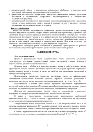 5
 самостоятельной работы с источниками информации, обобщения и систематизации
полученной информации, интегрирования ее в личный опыт;
 проведения доказательных рассуждений, логического обоснования выводов, различения
доказанных и недоказанных утверждений, аргументированных и эмоционально
убедительных суждений;
 самостоятельной и коллективной деятельности, включения своих результатов в результаты
работы группы, соотнесение своего мнения с мнением других участников учебного
коллектива и мнением авторитетных источников.
Результаты обучения
Результаты обучения представлены в Требованиях к уровню подготовки и задают систему
итоговых результатов обучения, которых должны достигать все обучающиеся, изучавшие курс
математики по профильному уровню, и достижение которых является обязательным условием
положительной аттестации ученика за курс средней школы. Эти требования структурированы
по трем компонентам: «знать/понимать», «уметь», «использовать приобретенные знания и
умения в практической деятельности и повседневной жизни». При этом последние два
компонента представлены отдельно по каждому из разделов содержания.
Очерченные стандартом рамки содержания и требований ориентированы на развитие
обучающихся и не должны препятствовать достижению более высоких уровней.
СОДЕРЖАНИЕ КУРСА
Действительные числа
Целые и рациональные числа. Действительные числа. Бесконечно убывающая
геометрическая прогрессия. Арифметический корень натуральной степени. Степень с
рациональным и действительным показателями.
Основная цель − обобщить и систематизировать знания о действительных числах;
сформировать понятие степени с действительным показателем; научить применять определения
арифметического корня и степени, а также их свойства при выполнении вычислений и
преобразовании выражений.
Необходимость расширения множества натуральных чисел до действительных
мотивируется возможностью выполнять действия, обратные сложению, умножению и
возведению в степень, а значит, возможностью решать уравнения х + а = Ь, ах = Ь, ха = Ь.
Рассмотренный в начале темы способ обращения бесконечной периодической
десятичной дроби в обыкновенную обосновывается свойствами сходящихся числовых рядов, в
частности, нахождением суммы бесконечно убывающей геометрической прогрессии.
Действия над иррациональными числами строго не определяются, а заменяются
действиями над их приближенными значениями − рациональными числами.
В связи с рассмотрением последовательных рациональных приближений
иррационального числа, а затем и степени с иррациональным показателем на интуитивном
уровне вводится понятие предела последовательности.
Арифметический корень натуральной степени 𝑛 ≥ 2 из неотрицательного числа и его
свойства излагаются традиционно. Обучающиеся должны уметь вычислять значения корня с
помощью определения и свойств и выполнять преобразования выражений, содержащих корни.
Степень с иррациональным показателем поясняется на конкретном примере: число 3√2
рассматривается как последовательность рациональных приближений 31.4
, 31.141
, ....
 