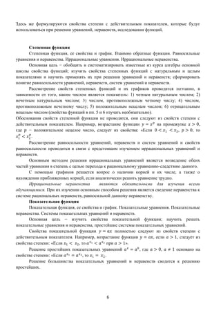 6
Здесь же формулируются свойства степени с действительным показателем, которые будут
использоваться при решении уравнений, неравенств, исследовании функций.
Степенная функция
Степенная функция, ее свойства и график. Взаимно обратные функции. Равносильные
уравнения и неравенства. Иррациональные уравнения. Иррациональные неравенства.
Основная цель − обобщить и систематизировать известные из курса алгебры основной
школы свойства функций; изучить свойства степенных функций с натуральным и целым
показателями и научить применять их при решении уравнений и неравенств; сформировать
понятие равносильности уравнений, неравенств, систем уравнений и неравенств.
Рассмотрение свойств степенных функций и их графиков проводится поэтапно, в
зависимости от того, каким числом является показатель: 1) четным натуральным числом; 2)
нечетным натуральным числом; 3) числом, противоположным четному числу; 4) числом,
противоположным нечетному числу; 5) положительным нецелым числом; 6) отрицательным
нецелым числом (свойства функций в пп. 5 и 6 изучать необязательно).
Обоснования свойств степенной функции не проводятся, они следуют из свойств степени с
действительным показателем. Например, возрастание функции 𝑦 = 𝑥 𝑝
на промежутке 𝑥 > 0,
где 𝑝 − положительное нецелое число, следует из свойства: «Если 0 < 𝑥1 < 𝑥2, 𝑝 > 0, то
𝑥1
𝑝
< 𝑥2
𝑝
.
Рассмотрение равносильности уравнений, неравенств и систем уравнений и свойств
равносильности проводится в связи с предстоящим изучением иррациональных уравнений и
неравенств.
Основным методом решения иррациональных уравнений является возведение обеих
частей уравнения в степень с целью перехода к рациональному уравнению-следствию данного.
С помощью графиков решается вопрос о наличии корней и их числе, а также о
нахождении приближенных корней, если аналитически решить уравнение трудно.
Иррациональные неравенства являются обязательными для изучения всеми
обучающимися. При их изучении основным способом решения является сведение неравенства к
системе рациональных неравенств, равносильной данному неравенству.
Показательная функция
Показательная функция, ее свойства и график. Показательные уравнения. Показательные
неравенства. Системы показательных уравнений и неравенств.
Основная цель − изучить свойства показательной функции; научить решать
показательные уравнения и неравенства, простейшие системы показательных уравнений.
Свойства показательной функции 𝑦 = 𝑎𝑥 полностью следуют из свойств степени с
действительным показателем. Например, возрастание функции 𝑦 = 𝑎𝑥, если 𝑎 > 1, следует из
свойства степени: «Если 𝑥1 < 𝑥2, то 𝑎 𝑥1 < 𝑎 𝑥2 при 𝑎 > 1».
Решение простейших показательных уравнений 𝑎 𝑥
= 𝑎 𝑏
, где 𝑎 > 0, 𝑎 ≠ 1 основано на
свойстве степени: «Если 𝑎 𝑥1 = 𝑎 𝑥2, то 𝑥1 = 𝑥2.
Решение большинства показательных уравнений и неравенств сводится к решению
простейших.
 