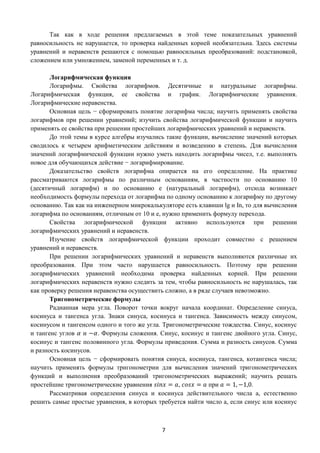 7
Так как в ходе решения предлагаемых в этой теме показательных уравнений
равносильность не нарушается, то проверка найденных корней необязательна. Здесь системы
уравнений и неравенств решаются с помощью равносильных преобразований: подстановкой,
сложением или умножением, заменой переменных и т. д.
Логарифмическая функция
Логарифмы. Свойства логарифмов. Десятичные и натуральные логарифмы.
Логарифмическая функция, ее свойства и график. Логарифмические уравнения.
Логарифмические неравенства.
Основная цель − сформировать понятие логарифма числа; научить применять свойства
логарифмов при решении уравнений; изучить свойства логарифмической функции и научить
применять ее свойства при решении простейших логарифмических уравнений и неравенств.
До этой темы в курсе алгебры изучались такие функции, вычисление значений которых
сводилось к четырем арифметическим действиям и возведению в степень. Для вычисления
значений логарифмической функции нужно уметь находить логарифмы чисел, т.е. выполнять
новое для обучающихся действие − логарифмирование.
Доказательство свойств логарифма опирается на его определение. На практике
рассматриваются логарифмы по различным основаниям, в частности по основанию 10
(десятичный логарифм) и по основанию е (натуральный логарифм), отсюда возникает
необходимость формулы перехода от логарифма по одному основанию к логарифму по другому
основанию. Так как на инженерном микрокалькуляторе есть клавиши lg и In, то для вычисления
логарифма по основаниям, отличным от 10 и е, нужно применить формулу перехода.
Свойства логарифмической функции активно используются при решении
логарифмических уравнений и неравенств.
Изучение свойств логарифмической функции проходит совместно с решением
уравнений и неравенств.
При решении логарифмических уравнений и неравенств выполняются различные их
преобразования. При этом часто нарушается равносильность. Поэтому при решении
логарифмических уравнений необходима проверка найденных корней. При решении
логарифмических неравенств нужно следить за тем, чтобы равносильность не нарушалась, так
как проверку решения неравенства осуществить сложно, а в ряде случаев невозможно.
Тригонометрические формулы
Радианная мера угла. Поворот точки вокруг начала координат. Определение синуса,
косинуса и тангенса угла. Знаки синуса, косинуса и тангенса. Зависимость между синусом,
косинусом и тангенсом одного и того же угла. Тригонометрические тождества. Синус, косинус
и тангенс углов 𝛼 и −𝛼. Формулы сложения. Синус, косинус и тангенс двойного угла. Синус,
косинус и тангенс половинного угла. Формулы приведения. Сумма и разность синусов. Сумма
и разность косинусов.
Основная цель − сформировать понятия синуса, косинуса, тангенса, котангенса числа;
научить применять формулы тригонометрии для вычисления значений тригонометрических
функций и выполнения преобразований тригонометрических выражений; научить решать
простейшие тригонометрические уравнения 𝑠𝑖𝑛𝑥 = 𝑎, 𝑐𝑜𝑠𝑥 = 𝑎 при 𝑎 = 1, −1,0.
Рассматривая определения синуса и косинуса действительного числа а, естественно
решить самые простые уравнения, в которых требуется найти число а, если синус или косинус
 