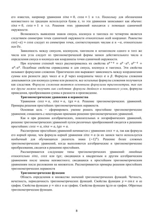 8
его известен, например уравнения 𝑠𝑖𝑛𝑎 = 0, 𝑐𝑜𝑠𝑎 = 1 и т.п. Поскольку для обозначения
неизвестного по традиции используется буква 𝑥, то эти уравнения записывают как обычно:
𝑠𝑖𝑛𝑥 = 0, 𝑐𝑜𝑠𝑥 = 1 и т.п. Решения этих уравнений находятся с помощью единичной
окружности.
Возможность выявления знаков синуса, косинуса и тангенса по четвертям является
следствием симметрии точек единичной окружности относительно осей координат. Равенство
𝑐𝑜𝑠(−𝑎) = 𝑐𝑜𝑠𝑎 следует из симметрии точек, соответствующих числам 𝑎 и −𝑎, относительно
оси 𝑂𝑥.
Зависимость между синусом, косинусом, тангенсом и котангенсом одного и того же
числа или угла следует из тригонометрической формы записи действительного числа и
определения синуса и косинуса как координаты точки единичной окружности.
При изучении степеней чисел рассматривались их свойства 𝑎 𝑝 + 𝑞
= 𝑎 𝑝
∙ 𝑎 𝑞
, 𝑎 𝑝− 𝑞
=
𝑎 𝑝
: 𝑎 𝑞
. Подобные свойства справедливы и для синуса, косинуса и тангенса. Эти свойства
называют формулами сложения. Практически они выражают зависимость между координатами
суммы или разности двух чисел 𝛼 и 𝛽 через координаты чисел 𝛼 и 𝛽. Формулы сложения
доказываются для косинуса суммы или разности, все остальные формулы сложения получаются
как следствия. Формулы сложения являются основными формулами тригонометрии, так как
все другие можно получить как следствия: формулы двойного и половинного углов, формулы
приведения, преобразования суммы и разности в произведение.
Тригонометрические уравнения и неравенства
Уравнения 𝑐𝑜𝑠𝑥 = 𝑎, 𝑠𝑖𝑛𝑥 = 𝑎, 𝑡𝑔𝑥 = 𝑎. Решение тригонометрических уравнений.
Примеры решения простейших тригонометрических неравенств.
Основная цель − сформировать умение решать простейшие тригонометрические
уравнения; ознакомить с некоторыми приемами решения тригонометрических уравнений.
Как и при решении алгебраических, показательных и логарифмических уравнений,
решение тригонометрических уравнений путем различных преобразований сводится к решению
простейших: 𝑐𝑜𝑠𝑥 = 𝑎, 𝑠𝑖𝑛𝑥 = 𝑎, 𝑡𝑔𝑥 = 𝑎.
Рассмотрение простейших уравнений начинается с уравнения 𝑐𝑜𝑠𝑥 = 𝑎, так как формула
его корней проще, чем формула корней уравнения 𝑠𝑖𝑛𝑥 = 𝑎 (в их записи часто используется
необычный для обучающихся указатель знака (−1) 𝑛
). Решение более сложных
тригонометрических уравнений, когда выполняются алгебраические и тригонометрические
преобразования, сводится к решению простейших.
Рассматриваются следующие типы тригонометрических уравнений: линейные
относительно 𝑠𝑖𝑛𝑥, 𝑐𝑜𝑠𝑥 или 𝑡𝑔𝑥; сводящиеся к квадратным и другим алгебраическим
уравнениям после замены неизвестного; сводящиеся к простейшим тригонометрическим
уравнениям после разложения на множители. Рассматриваются примеры решения простейших
тригонометрических неравенств
Тригонометрические функции
Область определения и множество значений тригонометрических функций. Четность,
нечетность, периодичность тригонометрических функций. Свойства функции 𝑦 = cos 𝑥 и ее
график. Свойства функции 𝑦 = sin 𝑥 и ее график. Свойства функции tg 𝑥и ее график. Обратные
тригонометрические функции.
 
