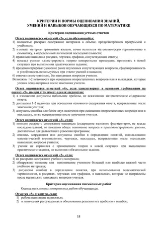 18
КРИТЕРИИ И НОРМЫ ОЦЕНИВАНИЯ ЗНАНИЙ,
УМЕНИЙ И НАВЫКОВ ОБУЧАЮЩИХСЯ ПО МАТЕМАТИКЕ
Критерии оценивания устных ответов
Ответ оценивается отметкой «5», если обучающийся:
1) полностью раскрыл содержание материала в объеме, предусмотренном программой и
учебником;
2) изложил материал грамотным языком, точно используя математическую терминологию и
символику, в определенной логической последовательности;
3) правильно выполнил рисунки, чертежи, графики, сопутствующие ответу;
4) показал умение иллюстрировать теорию конкретными примерами, применять в новой
ситуации при выполнении практического задания;
5) продемонстрировал усвоение ранее изученных сопутствующих вопросов, сформированность
и устойчивость используемых при ответе умений и навыков;
6) отвечал самостоятельно, без наводящих вопросов учителя.
Возможны 1-2 неточности при освещении второстепенных вопросов или в выкладках, которые
ученик легко исправил после замечания учителя.
Ответ оценивается отметкой «4», если удовлетворяет в основном требованиям на
оценку «5», но при этом имеет один из недочетов:
1) в изложении допущены небольшие пробелы, не исказившие математическое содержание
ответа;
2) допущены 1-2 недочета при освещении основного содержания ответа, исправленные после
замечания учителя;
3) допущены ошибка или более двух недочетов при освещении второстепенных вопросов или в
выкладках, легко исправленные после замечания учителя.
Ответ оценивается отметкой «3», если:
1) неполно раскрыто содержание материала (содержание изложено фрагментарно, не всегда
последовательно), но показано общее понимание вопроса и продемонстрированы умения,
достаточные для дальнейшего усвоения программы;
2) имелись затруднения или допущены ошибки в определении понятий, использовании
математической терминологии, чертежах, выкладках, исправленные после нескольких
наводящих вопросов учителя;
3) ученик не справился с применением теории в новой ситуации при выполнении
практического задания, но выполнил обязательное задание.
Ответ оценивается отметкой «2», если:
1) не раскрыто содержание учебного материала;
2) обнаружено незнание или непонимание учеником большей или наиболее важной части
учебного материала;
3) допущены ошибки в определении понятия, при использовании математической
терминологии, в рисунках, чертежах или графиках, в выкладках, которые не исправлены
после нескольких наводящих вопросов учителя.
Критерии оценивания письменных работ
Оценка письменных контрольных работ обучающихся.
Отметка «5» ставится, если:
1) работа выполнена полностью;
2) в логических рассуждениях и обосновании решения нет пробелов и ошибок;
 