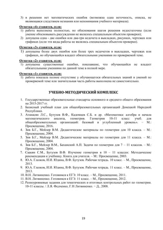 19
3) в решении нет математических ошибок (возможна одна неточность, описка, не
являющаяся следствием незнания или непонимания учебного материала).
Отметка «4» ставится, если:
1) работа выполнена полностью, но обоснования шагов решения недостаточны (если
умение обосновывать рассуждения не являлось специальным объектом проверки);
2) допущена одна - две ошибки или два-три недочета в выкладках, рисунках, чертежах или
графиках (если эти виды работы не являлись специальным объектом проверки).
Отметка «3» ставится, если:
1) допущены более двух ошибок или более трех недочетов в выкладках, чертежах или
графиках, но обучающийся владеет обязательными умениями по проверяемой теме.
Отметка «2» ставится, если:
1) допущены существенные ошибки, показавшие, что обучающийся не владеет
обязательными умениями по данной теме в полной мере.
Отметка «1» ставится, если:
1) работа показала полное отсутствие у обучающегося обязательных знаний и умений по
проверяемой теме или значительная часть работы выполнена не самостоятельно.
УЧЕБНО-МЕТОДИЧЕСКИЙ КОМПЛЕКС
1. Государственные образовательные стандарты основного и среднего общего образования
на 2015-2017 гг.
2. Базисный учебный план для общеобразовательных организаций Донецкой Народной
Республики.
3. Атанасян Л.С., Бутузов В.Ф., Кадомцев С.Б. и др. «Математика: алгебра и начала
математического анализа, геометрия. Геометрия 10-11 класс: учеб. для
общеобразовательных организаций: базовый и углубленный уровень». – М.:
Просвещение, 2016.
4. Зив Б.Г., Мейлер В.М. Дидактические материалы по геометрии для 10 класса. – М.:
Просвещение, 2004.
5. Зив Б.Г., Мейлер В.М. Дидактические материалы по геометрии для 11 класса. – М.:
Просвещение, 2004.
6. Зив Б.Г., Мейлер В.М., Баханский А.П. Задачи по геометрии для 7 – 11 классов. – М.:
Просвещение, 2004.
7. Саакян С.М., Бутузов В.Ф. Изучение геометрии в 10 – 11 классах: Методические
рекомендации к учебнику. Книга для учителя. – М.: Просвещение, 2003.
8. Ю.А. Глазков, И.И. Юдина, В.Ф. Бутузов. Рабочая тетрадь. 10 класс. – М., Просвещение,
2013.
9. Ю.А. Глазков, И.И. Юдина, В.Ф. Бутузов. Рабочая тетрадь. 11 класс. – М., Просвещение,
2013.
10. В.Н. Литвиненко. Готовимся к ЕГЭ. 10 класс. – М., Просвещение, 2011.
11. В.Н. Литвиненко. Готовимся к ЕГЭ. 11 класс. – М., Просвещение, 2012.
12. Разноуровневые задания для тематических и итоговых контрольных работ по геометрии.
10-11 классы. / Л.Я. Федченко, Г.Н Литвиненко. − Д., 2008.
 
