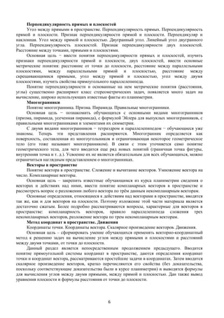 6
Перпендикулярность прямых и плоскостей
Угол между прямыми в пространстве. Перпендикулярность прямых. Перпендикулярность
прямой и плоскости. Признак перпендикулярности прямой и плоскости. Перпендикуляр и
наклонная. Угол между прямой и плоскостью. Двугранный угол. Линейный угол двугранного
угла. Перпендикулярность плоскостей. Признак перпендикулярности двух плоскостей.
Расстояние между точками, прямыми и плоскостями.
Основная цель − ввести понятия перпендикулярности прямых и плоскостей, изучить
признаки перпендикулярности прямой и плоскости, двух плоскостей, ввести основные
метрические понятия: расстояние от точки до плоскости, расстояние между параллельными
плоскостями, между параллельными прямой и плоскостью, расстояние между
скрещивающимися прямыми, угол между прямой и плоскостью, угол между двумя
плоскостями, изучить свойства прямоугольного параллелепипеда.
Понятие перпендикулярности и основанные на нем метрические понятия (расстояния,
углы) существенно расширяют класс стереометрических задач, появляется много задач на
вычисление, широко использующих известные факты из планиметрии.
Многогранники
Понятие многогранника. Призма. Пирамида. Правильные многогранники.
Основная цель − познакомить обучающихся с основными видами многогранников
(призма, пирамида, усеченная пирамида), с формулой Эйлера для выпуклых многогранников, с
правильными многогранниками и элементами их симметрии.
С двумя видами многогранников − тетраэдром и параллелепипедом − обучающиеся уже
знакомы. Теперь эти представления расширяются. Многогранник определяется как
поверхность, составленная из многоугольников и ограничивающая некоторое геометрическое
тело (его тоже называют многогранником). В связи с этим уточняется само понятие
геометрического тела, для чего вводится еще ряд новых понятий (граничная точка фигуры,
внутренняя точка и т. д.). Усвоение их не является обязательным для всех обучающихся, можно
ограничиться наглядным представлением о многогранниках.
Векторы в пространстве
Понятие вектора в пространстве. Сложение и вычитание векторов. Умножение вектора на
число. Компланарные векторы.
Основная цель – закрепить известные обучающимся из курса планиметрии сведения о
векторах и действиях над ними, ввести понятие компланарных векторов в пространстве и
рассмотреть вопрос о разложении любого вектора по трём данным некомпланарным векторам.
Основные определения, относящиеся к действиям над векторами в пространстве, вводятся
так же, как и для векторов на плоскости. Поэтому изложение этой части материала является
достаточно сжатым. Более подробно рассматриваются вопросы, характерные для векторов в
пространстве: компланарность векторов, правило параллелепипеда сложения трех
некомпланарных векторов, разложение вектора по трем некомпланарным векторам.
Метод координат в пространстве. Движения
Координаты точки. Координаты вектора. Скалярное произведение векторов. Движения.
Основная цель – сформировать умение обучающихся применять векторно-координатный
метод к решению задач на вычисление углов между прямыми и плоскостями и расстояний
между двумя точками, от точки до плоскости.
Данный раздел является непосредственным продолжением предыдущего. Вводится
понятие прямоугольной системы координат в пространстве, даются определения координат
точки и координат вектора, рассматриваются простейшие задачи в координатах. Затем вводится
скалярное произведение векторов, кратко перечисляются его свойства (без доказательства,
поскольку соответствующие доказательства были в курсе планиметрии) и выводятся формулы
для вычисления углов между двумя прямыми, между прямой и плоскостью. Дан также вывод
уравнения плоскости и формулы расстояния от точки до плоскости.
 