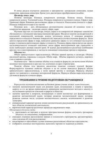 7
В конце раздела изучаются движения в пространстве: центральная симметрия, осевая
симметрия, зеркальная симметрия. Кроме того, рассмотрено преобразование подобия.
Цилиндр, конус, шар
Понятие цилиндра. Площадь поверхности цилиндра. Понятие конуса. Площадь
поверхности конуса. Усеченный конус. Площадь поверхности усеченного конуса. Сфера и шар.
Уравнение сферы. Взаимное расположение сферы и плоскости. Касательная плоскость к сфере.
Площадь поверхности шара и его частей.
Основная цель – дать обучающимся систематические сведения об основных телах и
поверхностях вращения – цилиндре, конусе, сфере, шаре.
Изучение круглых тел (цилиндра, конуса, шара) и их поверхностей завершает знакомство
обучающихся с основными пространственными фигурами. Вводятся понятия цилиндрической и
конической поверхностей, цилиндра, конуса, усеченного конуса. С помощью разверток
определяются площади их боковых поверхностей, выводятся соответствующие формулы. Затем
даются определения сферы и шара, выводится уравнение сферы и с его помощью исследуется
вопрос о взаимном расположении сферы и плоскости. Площадь сферы определяется как предел
последовательности площадей описанных около сферы многогранников при стремлении к
нулю наибольшего размера каждой грани. В задачах рассматриваются различные комбинации
круглых тел и многогранников, в частности описанные и вписанные призмы и пирамиды.
Объемы тел
Объём прямоугольного параллелепипеда. Объёмы прямой призмы и цилиндра. Объёмы
наклонной призмы, пирамиды и конусов. Объём шара. Объёмы шарового сегмента, шарового
слоя и шарового сектора.
Основная цель – ввести понятие объёма тела и вывести формулы для вычисления объёмов
основных многогранников и круглых тел, изученных в курсе стереометрии.
Понятие объема тела вводится аналогично понятию площади плоской фигуры.
Формулируются основные свойства объемов и на их основе выводится формула объема
прямоугольного параллелепипеда, а затем прямой призмы и цилиндра. Формулы объемов
других тел выводятся с помощью интегральной формулы. Формула объема шара используется
для вывода формулы площади сферы.
ТРЕБОВАНИЯ К УРОВНЮ ПОДГОТОВКИ ОБУЧАЮЩИХСЯ
В результате изучения математики на базовом уровне ученик должен знать/понимать:
 значение математической науки для решения задач, возникающих в теории и практике;
широту и в то же время ограниченность применения математических методов к анализу и
исследованию процессов и явлений в природе и обществе;
 значение практики и вопросов, возникающих в самой математике для формирования и
развития математической науки; историю развития математической науки; историю
развития понятия числа, создания математического анализа, возникновения и развития
геометрии;
 универсальный характер законов логики математических рассуждений, их применимость во
всех областях человеческой деятельности;
 вероятностный характер различных процессов окружающего мира.
Обучающиеся должны уметь:
 распознавать на чертежах и моделях пространственные формы; соотносить трехмерные
объекты с их описаниями, изображениями;
 описывать взаимное расположение прямых и плоскостей в пространстве, аргументировать
свои суждения об этом расположении;
 анализировать в простейших случаях взаимное расположение объектов в пространстве;
 изображать основные многогранники, выполнять чертежи по заданным условиям;
 