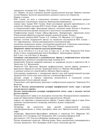 «маленького человека» (А.С. Пушкин, Н.В. Гоголь).
А.С. Пушкин, его роль в развитии русской художественной культуры. Мировое значение
поэзии Пушкина. Богатство национального духовного опыта в его творчестве.
Пушкин и музыка.
М.И. Глинка, его роль в становлении основных эстетических принципов русского
музыкального классического искусства. Национальная характерность —
главная черта музыки М.И. Глинки. Новое воплощение «русской европейскосги» в его
творчестве. Оперное наследие М.И. Глинки. Опера -драма «Жизнь за царя»,
ее патриотический пафос. Новаторская сущность эпической оперы «Руслан и Людмила»,
противопоставление русской песенности и «восточного» инструментализма.
Симфоническая музыка Глинки («Вальс-фантазия», «Камаринская», «Арагонская хота»).
Романтическая образность в русской камерно-вокальной музыке. Расцвет
классического романса (М.И. Глинка, А.А. Алябьев, А.Е. Варламов, А.Л. Гурилев).
Влияние эстетики «натуральной школы» на творчество последователя М.И. Глинки —
А.С. Даргомыжского. Основа декламационного стиля композитора:
соединение музыкальных звуков с интонациями русской речи. Стремление композитора к
правдивому воплощению жизни. Опера «Русалка». Романсы-монологи.
Завершение этапа классицизма в русской архитектуре.
Пр о ек ты А.Н. Во р о н и хи на, А.Д. З а хар о ва, Т. де Тома. Творчество К.И. Росси
(Сенат, Синод, Александрийский театр в Петербурге). Архитектурные проекты
В.П. Стасо- • ва, О.И. Боне, Д. Жилярди.
Сочетание классицистских и романтических образов в изобразительном искусстве.
Обращенность живописи к внутреннему миру человека (О.А.
Кипренский). Развитие жанровой живописи, ее задушевная теплота и лиричность (В. А.
Тропи-иин, А.Г. Венецианов).
Творчество К.П. Брюллова. Высокий профессионализм, чувство формы, динамизм и
красочность образов его полотен. Творческий облик А.А. Иванова. Философские
и духовные основы его главной работы «Явление Христа народу».
«Гоголевское» направление и «натуральная школа» в рус ской художественной культуре.
Традиции Н.В. Гоголя в рус ском искусстве: соединение фантастики и
гротеска, сатиры и сурового морализма, религиозности и социальной утопии.
Произведения Гоголя в русской музыке.
Становление идей критического реализма в изобразительном искусстве. Творчество П.А.
Федотова.
Тема 6. Русская художественная культура пореформенной эпохи: «вера в высокую
миссию русского народа».
Русская художественная культура пореформенной эпохи: «вера в высокую миссию
русского народа»
Отмена крепостного права и его культурные последствия. Непосредственное отражение в
искусстве общественных борений, идеалы народничества. Понятие
«народ», его трактовка в художественных образах. Слияние образа народа и героя. Опыт
духовного наставничества в литературе, живописи, музыке, театральной
драматургии.
Литература как ценностное ядро русской художественной культуры.
«Литературоцентризм» и новые культурные тради ции. Просветительский, учительский
пафос
литературы. Нравственно-философские проблемы в творчестве Н.А. Некрасова, И.С.
Тургенева, И.А. Гончарова, А.Н. Островского, М.Е. Салтыкова-Щедрина, Ф.М.
Достоевского, Л.Н. Толстого (обобщение пройденного по литературе).
Русское музыкальное искусство. «Могучая кучка». Идеи национального самовыражения в
эстетике «кучкистов». М.А. Балакирев и В.В. Стасов. Эпический дар А.П.
 