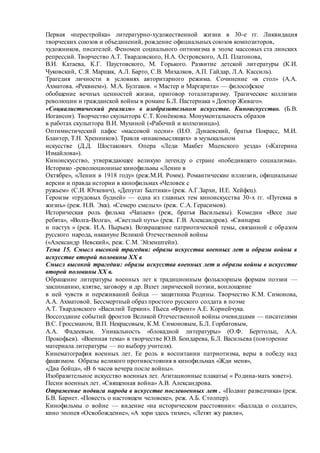 Первая «перестройка» литературно-художественной жизни в 30-е гг. Ликвидация
творческих союзов и объединений, рождение официальных союзов композиторов,
художников, писателей. Феномен социального оптимизма в эпохе массовых ста линских
репрессий. Творчество А.Т. Твардовского, Н.А. Островского, А.П. Платонова,
В.И. Катаева, К.Г. Паустовского, М. Горького. Развитие детской литературы (К.И.
Чуковский, С.Я. Маршак, А.Л. Барто, С.В. Михалков, А.П. Гайдар, Л.А. Кассиль).
Трагедия личности в условиях авторитарного режима. Сочинение «в стол» (А.А.
Ахматова. «Реквием»). М.А. Булгаков. « Мастер и Маргарита» — философское
обобщение вечных ценностей жизни, приговор тоталитаризму. Трагические коллизии
революции и гражданской войны в романе Б.Л. Пастернака « Доктор Живаго».
«Социалистический реализм» в изобразительном искусстве. Киноискусство. (Б.В.
Иогансон). Творчество скульптора С.Т. Конёнкова. Монументальность образов
в работах скульптора В.И. Мухиной («Рабочий и колхозница»).
Оптимистический пафос «массовой песни» (И.О. Дунаевский, братья Покрасс, М.И.
Блантер, Т.Н. Хренников). Травля «инакомыслящих» в музыкальном
искусстве (Д.Д. Шостакович. Опера «Леди Макбет Мценского уезда» («Катерина
Измайлова»).
Киноискусство, утверждающее великую легенду о стране «победившего социализма».
Историко -революционные кинофильмы «Ленин в
Октябре», «Ленин в 1918 году» (реж.М.И. Ромм). Романтические иллюзии, официальные
версии и правда истории в кинофильмах «Человек с
ружьем» (С.И. Юткевич), «Депутат Балтики» (реж. А.Г.Зархи, И.Е. Хейфец).
Героизм «трудовых будней» — одна из главных тем киноискусства 30-х гг. «Путевка в
жизнь» (реж. Н.В. Экк). «Семеро смелых» (реж. С.А. Герасимов).
Историческая роль фильма «Чапаев» (реж, братья Васильевы). Комедии «Весе лые
ребята», «Волга-Волга», «Светлый путь» (реж. Г.В. Александров). «Свинарка
и пастух » (реж. И.А. Пырьев). Возвращение патриотической темы, связанной с образом
русского народа, накануне Великой Отечественной войны
(«Александр Невский», реж. С.М. Эйзенштейн).
Тема 15. Смысл высокой трагедии: образы искусства военных лет и образы войны в
искусстве второй половины XX в
Смысл высокой трагедии: образы искусства военных лет и образы войны в искусстве
второй половины XX в.
Обращение литературы военных лет к традиционным фольклорным формам поэзии —
заклинанию, клятве, заговору и др. Взлет лирической поэзии, воплощение
в ней чувств и переживаний бойца — защитника Родины. Творчество К.М. Симонова,
А.А. Ахматовой. Бессмертный образ простого русского солдата в поэме
А.Т. Твардовского «Василий Теркин». Пьеса «Фронт» А.Е. Корнейчука.
Воссоздание событий фронтов Великой Отечественной войны очевидцами — писателями
В.С. Гроссманом, В.П. Некрасовым, К.М. Симоновым, Б.Л. Горбатовым,
А.А. Фадеевым. Уникальность «блокадной литературы» (О.Ф. Берггольц, А.А.
Прокофьев). «Военная тема» в творчестве Ю.В. Бондарева, Б.Л. Васильева (повторение
материала литературы — по выбору учителя).
Кинематография военных лет. Ее роль в воспитании патриотизма, веры в победу над
фашизмом. Образы великого противостояния в кинофильмах «Жди меня»,
«Два бойца», «В 6 часов вечера после войны».
Изобразительное искусство военных лет. Агитационные плакаты( « Родина-мать зовет»).
Песни военных лет. «Священная война» А.В. Александрова.
Отражение подвига народа в искусстве послевоенных лет . «Подвиг разведчика» (реж.
Б.В. Барнет. «Повесть о настоящем человеке», реж. А.Б. Столпер).
Кинофильмы о войне — видение «на историческом расстоянии»: «Баллада о солдате»,
кино эпопея «Освобождение», «А зори здесь тихие», «Летят жу равли»,
 