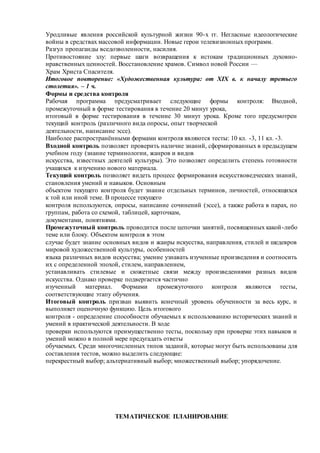 Уродливые явления российской культурной жизни 90-х гг. Негласные идеологические
войны в средствах массовой информации. Новые герои телевизионных программ.
Разгул пропаганды вседозволенности, насилия.
Противостояние злу: первые шаги возвращения к истокам традиционных духовно-
нравственных ценностей. Восстановление храмов. Символ новой России —
Храм Христа Спасителя.
Итоговое повторение: «Художественная культура: от XIX в. к началу третьего
столетия». – 1 ч.
Формы и средства контроля
Рабочая программа предусматривает следующие формы контроля: Входной,
промежуточный в форме тестирования в течение 20 минут урока,
итоговый в форме тестирования в течение 30 минут урока. Кроме того предусмотрен
текущий контроль (различного вида опросы, опыт творческой
деятельности, написание эссе).
Наиболее распространёнными формами контроля являются тесты: 10 кл. -3, 11 кл. -3.
Входной контроль позволяет проверить наличие знаний, сформированных в предыдущем
учебном году (знание терминологии, жанров и видов
искусства, известных деятелей культуры). Это позволяет определить степень готовности
учащихся к изучению нового материала.
Текущий контроль позволяет видеть процесс формирования искусствоведческих знаний,
становления умений и навыков. Основным
объектом текущего контроля будет знание отдельных терминов, личностей, относящихся
к той или иной теме. В процессе текущего
контроля используются, опросы, написание сочинений (эссе), а также работа в парах, по
группам, работа со схемой, таблицей, карточкам,
документами, понятиями.
Промежуточный контроль проводится после цепочки занятий, посвященных какой-либо
теме или блоку. Объектом контроля в этом
случае будет знание основных видов и жанры искусства, направления, стилей и шедевров
мировой художественной культуры, особенностей
языка различных видов искусства; умение узнавать изученные произведения и соотносить
их с определенной эпохой, стилем, направлением,
устанавливать стилевые и сюжетные связи между произведениями разных видов
искусства. Однако проверке подвергается частично
изученный материал. Формами промежуточного контроля являются тесты,
соответствующие этапу обучения.
Итоговый контроль призван выявить конечный уровень обученности за весь курс, и
выполняет оценочную функцию. Цель итогового
контроля - определение способности обучаемых к использованию исторических знаний и
умений в практической деятельности. В ходе
проверки используются преимущественно тесты, поскольку при проверке этих навыков и
умений можно в полной мере предугадать ответы
обучаемых. Среди многочисленных типов заданий, которые могут быть использованы для
составления тестов, можно выделить следующие:
перекрестный выбор; альтернативный выбор; множественный выбор; упорядочение.
ТЕМАТИЧЕСКОЕ ПЛАНИРОВАНИЕ
 
