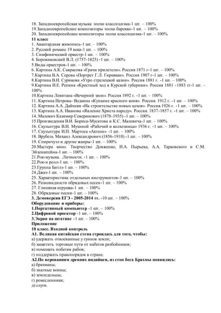 18. Западноевропейская музыка эпохи классицизма-1 шт. – 100%
19.Западноевропейские композиторы эпохи барокко-1 шт. – 100%
20. Западноевропейские композиторы эпохи классицизма-1 шт. – 100%
11 класс
1. Авангардная живопись-1 шт. – 100%
2. Русский романс 19 века-1 шт. – 100%
3. Симфонический оркестр-1 шт. – 100%
4. Боровиковский В.Л. (1757-1825) -1 шт. – 100%
5.Виды оркестров-1 шт. – 100%
6. Картина А.К. Саврасова «Грачи прилетели». Россия 1871 г-1 шт. – 100%
7.Картина В.А. Серова «Портрет Г.Л. Гиршман». Россия 1907 г-1 шт. – 100%
8.Картина В.И. Сурикова «Утро стрелецкой казни». Россия 1881 г. -1 шт. – 100%
9.Картина И.Е. Репина «Крестный ход в Курской губернии». Россия 1881 -1883 гг-1 шт. –
100%
10.Картина Левитана «Вечерний звон». Россия 1892 г. -1 шт. – 100%
11. Картина Петрова- Водкина «Купание красного коня». Россия. 1912 г. -1 шт. – 100%
12. Картина А.А. Дайнеки «На строительстве новых цехов». Россия.1926 г. -1 шт. – 100%
13. Картина А.А. Иванова «Явление Христа народу». Россия. 1837-1857 г. -1 шт. – 100%
14. Малевич Казимир Северинович (1878-1935) -1 шт. – 100%
15.Произведения В.И. Бориса-Мусатова и К.С. Малевича-1 шт. – 100%
16. Скульптура В.И. Мухиной «Рабочий и колхозница» 1936 г. -1 шт. – 100%
17. Скульптура И.П. Мартоса «Актеон» -1 шт. – 100%
18. Врубель Михаил Александрович (1856-1910) -1 шт. – 100%
19. Спиричуэл и другие жанры-1 шт. – 100%
20.Мастера кино. Творчество Довженко, И.А. Пырьева, А.А. Тарковского и С.М.
Эйзенштейна-1 шт. – 100%
21.Рок-музыка. .Личности. -1 шт. – 100%
22.Рок-н ролл-1 шт. – 100%
23.Группа Битлз-1 шт. – 100%
24.Джаз-1 шт. – 100%
25. Характеристика отдельных инструментов-1 шт. – 100%
26. Разновидности обрядовых песен-1 шт. – 100%
27. Глиняная игрушка-1 шт. – 100%
28. Обрядовые песни-1 шт. – 100%
3. Демоверсии ЕГЭ - 2005-2014 гг. -10 шт. – 100%
Оборудование и приборы:
1.Портативный компьютер -1 шт. – 100%
2.Цифровой проектор -1 шт. – 100%
3.Экран на штативе -1 шт. – 100%
Приложение
10 класс. Входной контроль
А1. Великая китайская стена строилась для того, чтобы:
а) удержать отвоеванные у гуннов земли;
б) защитить торговые пути от набегов разбойников;
в) помешать побегам рабов;
г) поддержать правопорядок в стране.
А2.По верованиям древних индийцев, из стоп бога Брахмы появились:
а) брахманы;
б) знатные воины;
в) земледельцы;
г) ремесленники;
д) слуги.
 