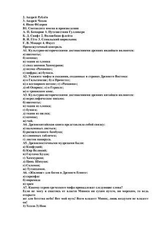 2. Андрей Рублёв
3. Андрей Чохов
4. Иван Фёдоров
В1. Соотнесите имена и произведения
А. П. Бомарше 1. Путешествия Гулливера
Б. Д. Свифт 2. Волшебная флейта
В. И. Гёте 3. Севильский цирюльник
Г. В. Моцарт 4. Фауст
Промежуточный контроль
А1. Культурно-историческими достижениями древних индийцев являются:
а) шахматы;
б) компас;
в) ткани из хлопка
г) свод законов Хаммурапи;
д) поэма «Рамаяна»;
е) цифры; ж) бумага.
А2. Укажите мифы и сказания, созданные в странах Древнего Востока:
а) о Гильгамеше; б) о Прометее;
в) о всемирном потопе; г) «Рамаяна»;
д) об Осирисе; е) о Геракле;
ж) о троянском коне.
А3. Культурно-историческими достижениями древних китайцев являются:
а) иероглифическое письмо;
б) шахматы;
в) ткани из хлопка;
г) бумага;
д) ткани из шелка;
е) компас;
ж) чай.
А4. Древнекитайская книга представляла собой связку:
а) пальмовых листьев;
б) расщепленного бамбука;
в) глиняных табличек;
г) листов папируса.
А5. Древневосточными мудрецами были:
а) Конфуций;
б) Кир Великий;
в) Гаутама Будда;
г) Хаммурапи;
д) Цинь Шихуан;
е) Соломон;
ж) Тутанхамон.
А6. «Жилище» для богов в Древнем Египте:
а) саркофаг
б) пирамида
в) храм
А7. Какому герою греческого мифа принадлежат следующие слова?
Если не могу я спастись от власти Миноса ни сухим путем, ни морским, то ведь
открыто
же для бегства небо! Вот мой путь! Всем владеет Минос, лишь воздухом не владеет
он!
1) Тесею 3) Ною
 
