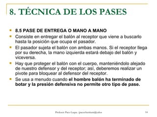 8. TÉCNICA DE LOS PASES 8.5 PASE DE ENTREGA O MANO A MANO  Consiste en entregar el balón al receptor que viene a buscarlo hasta la posición que ocupa el pasador. El pasador sujeta el balón con ambas manos. Si el receptor llega por su derecha, la mano izquierda estará debajo del balón y viceversa. Hay que proteger el balón con el cuerpo, manteniéndolo alejado de nuestro defensor y del receptor; así, deberemos realizar un pivote para bloquear al defensor del receptor. Se usa a menudo cuando  el hombre balón ha terminado de botar y la presión defensiva no permite otro tipo de pase. 