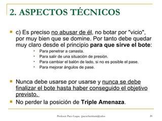 2. ASPECTOS TÉCNICOS c) Es preciso  no abusar de él , no botar por "vicio", por muy bien que se domine. Por tanto debe quedar muy claro desde el principio  para que sirve el bote : Para penetrar a canasta.  Para salir de una situación de presión.  Para cambiar el balón de lado, si no es posible el pase.  Para mejorar ángulos de pase. Nunca debe usarse por usarse y  nunca se debe finalizar el bote hasta haber conseguido el objetivo previsto.  No perder la posición de  Triple Amenaza . 