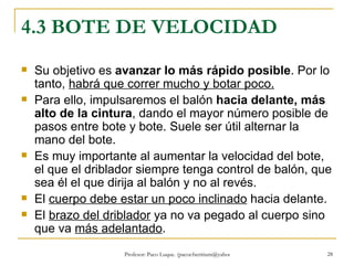 4.3 BOTE DE VELOCIDAD Su objetivo es  avanzar lo más rápido posible . Por lo tanto,  habrá que correr mucho y botar poco. Para ello, impulsaremos el balón  hacia delante, más alto de la cintura , dando el mayor número posible de pasos entre bote y bote. Suele ser útil alternar la mano del bote. Es muy importante al aumentar la velocidad del bote, el que el driblador siempre tenga control de balón, que sea él el que dirija al balón y no al revés. El  cuerpo debe estar un poco inclinado  hacia delante. El  brazo del driblador  ya no va pegado al cuerpo sino que va  más adelantado . 