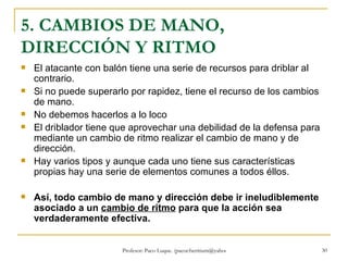 5. CAMBIOS DE MANO, DIRECCIÓN Y RITMO El atacante con balón tiene una serie de recursos para driblar al contrario.  Si no puede superarlo por rapidez, tiene el recurso de los cambios de mano.  No debemos hacerlos a lo loco El driblador tiene que aprovechar una debilidad de la defensa para mediante un cambio de ritmo realizar el cambio de mano y de dirección. Hay varios tipos y aunque cada uno tiene sus características propias hay una serie de elementos comunes a todos éllos. Así, todo cambio de mano y dirección debe ir ineludiblemente asociado a un  cambio de ritmo  para que la acción sea verdaderamente efectiva.   