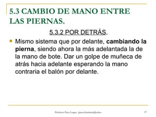 5.3 CAMBIO DE MANO ENTRE LAS PIERNAS. 5.3.2 POR DETRÁS .  Mismo sistema que por delante,  cambiando la pierna , siendo ahora la más adelantada la de la mano de bote. Dar un golpe de muñeca de atrás hacia adelante esperando la mano contraria el balón por delante. 