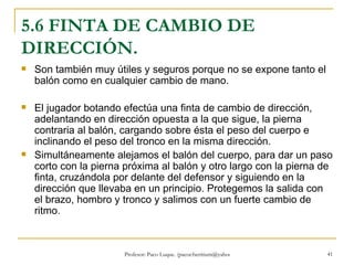 5.6 FINTA DE CAMBIO DE DIRECCIÓN. Son también muy útiles y seguros porque no se expone tanto el balón como en cualquier cambio de mano. El jugador botando efectúa una finta de cambio de dirección, adelantando en dirección opuesta a la que sigue, la pierna contraria al balón, cargando sobre ésta el peso del cuerpo e inclinando el peso del tronco en la misma dirección.  Simultáneamente alejamos el balón del cuerpo, para dar un paso corto con la pierna próxima al balón y otro largo con la pierna de finta, cruzándola por delante del defensor y siguiendo en la dirección que llevaba en un principio. Protegemos la salida con el brazo, hombro y tronco y salimos con un fuerte cambio de ritmo. 