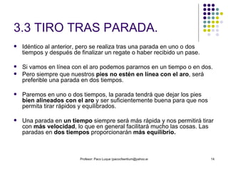 3.3 TIRO TRAS PARADA. Idéntico al anterior, pero se realiza tras una parada en uno o dos tiempos y después de finalizar un regate o haber recibido un pase. Si vamos en línea con el aro podemos pararnos en un tiempo o en dos.  Pero siempre que nuestros  pies no estén en línea con el aro , será preferible una parada en dos tiempos. Paremos en uno o dos tiempos, la parada tendrá que dejar los pies  bien alineados con el aro  y ser suficientemente buena para que nos permita tirar rápidos y equilibrados. Una parada en  un tiempo  siempre será más rápida y nos permitirá tirar con  más velocidad , lo que en general facilitará mucho las cosas. Las paradas en  dos tiempos  proporcionarán  más equilibrio. 