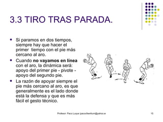 3.3 TIRO TRAS PARADA. Si paramos en dos tiempos, siempre hay que hacer el primer  tiempo con el pie más cercano al aro.  Cuando  no vayamos en línea  con el aro, la dinámica será: apoyo del primer pie - pivote - apoyo del segundo pie.  La razón de apoyar siempre el pie más cercano al aro, es que generalmente es el lado donde está la defensa y que es más fácil el gesto técnico. 