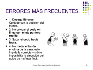 ERRORES MÁS FRECUENTES. 1.  Desequilibrarse . Cuidado con la posición del tronco. 2. No colocar el  codo en línea con el eje puntera rodilla .  3. Sacar el  codo hacia fuera . 4. No  meter el balón encima de la cara , esto impide la correcta visión e imposibilita la ejecución del golpe de muñeca final. 
