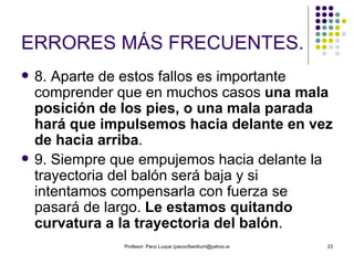 ERRORES MÁS FRECUENTES. 8. Aparte de estos fallos es importante comprender que en muchos casos  una mala posición de los pies, o una mala parada hará que impulsemos hacia delante en vez de hacia arriba .  9. Siempre que empujemos hacia delante la trayectoria del balón será baja y si intentamos compensarla con fuerza se pasará de largo.  Le estamos quitando curvatura a la trayectoria del balón . 